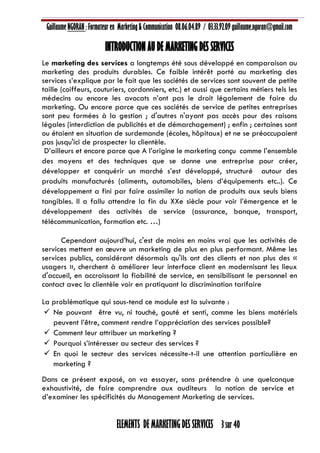 Guillaume NGORAN : Formateur en Marketing & Communication 08.06.04.89 / 03.33.92.09 guillaume.ngoran@gmail.com
ELEMENTS DE MARKETING DES SERVICES 3 sur 40
INTRODUCTION AU DE MARKETING DES SERVICES
Le marketing des services a longtemps été sous développé en comparaison au
marketing des produits durables. Ce faible intérêt porté au marketing des
services s’explique par le fait que les sociétés de services sont souvent de petite
taille (coiffeurs, couturiers, cordonniers, etc.) et aussi que certains métiers tels les
médecins ou encore les avocats n’ont pas le droit légalement de faire du
marketing. Ou encore parce que ces sociétés de service de petites entreprises
sont peu formées à la gestion ; d'autres n'ayant pas accès pour des raisons
légales (interdiction de publicités et de démarchagement) ; enfin ; certaines sont
ou étaient en situation de surdemande (écoles, hôpitaux) et ne se préoccupaient
pas jusqu'ici de prospecter la clientèle.
D’ailleurs et encore parce que A l’origine le marketing conçu comme l’ensemble
des moyens et des techniques que se donne une entreprise pour créer,
développer et conquérir un marché s’est développé, structuré autour des
produits manufacturés (aliments, automobiles, biens d’équipements etc..). Ce
développement a fini par faire assimiler la notion de produits aux seuls biens
tangibles. Il a fallu attendre la fin du XXe siècle pour voir l’émergence et le
développement des activités de service (assurance, banque, transport,
télécommunication, formation etc. …)
Cependant aujourd’hui, c'est de moins en moins vrai que les activités de
services mettent en œuvre un marketing de plus en plus performant. Même les
services publics, considérant désormais qu'ils ont des clients et non plus des «
usagers », cherchent à améliorer leur interface client en modernisant les lieux
d'accueil, en accroissant la fiabilité de service, en sensibilisant le personnel en
contact avec la clientèle voir en pratiquant la discrimination tarifaire
La problématique qui sous-tend ce module est la suivante :
 Ne pouvant être vu, ni touché, gouté et senti, comme les biens matériels
peuvent l’être, comment rendre l’appréciation des services possible?
 Comment leur attribuer un marketing ?
 Pourquoi s’intéresser au secteur des services ?
 En quoi le secteur des services nécessite-t-il une attention particulière en
marketing ?
Dans ce présent exposé, on va essayer, sans prétendre à une quelconque
exhaustivité, de faire comprendre aux auditeurs la notion de service et
d’examiner les spécificités du Management Marketing de services.
 