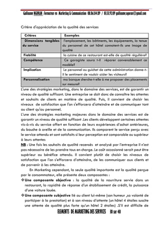 Guillaume NGORAN : Formateur en Marketing & Communication 08.06.04.89 / 03.33.92.09 guillaume.ngoran@gmail.com
ELEMENTS DE MARKETING DES SERVICES 30 sur 40
Critère d'appréciation de la qualité des services
Critères Exemples
Dimensions tangibles
du service
l’emplacement, les bâtiments, les équipements, la tenue
du personnel de cet hôtel connotent-ils une image de
qualité
Fiabilité la cuisine de ce restaurant est-elle de qualité régulière?
Compétence Ce garagiste saura t-il réparer convenablement ce
modèle?
Implication Le personnel au guichet de cette administration donne-t-
il le sentiment de vouloir aider les visiteurs?
Personnalisation ma banque cherche-t-elle à me proposer des placements
sur mesure?
L'une des stratégies marketing, dans le domaine des services, est de garantir un
niveau de qualité suffisant. Une entreprise se doit donc de connaître les attentes
et souhaits de clients en matière de qualité. Puis, il convient de choisir les
niveaux de satisfaction que l'on s'efforcera d'atteindre et de communiquer tant
au client qu'au personnel.
L’une des stratégies marketing majeures dans le domaine des services est de
garantir un niveau de qualité suffisant .Les clients développent certaines attentes
vis-à-vis du service offert en fonction de leurs expériences d’achat antérieures,
du bouche à oreille et de la communication. Ils comparent le service perçu avec
le service attendu et sont satisfaits si leur perception est comparable ou supérieur
à leurs attentes
NB : Une fois les souhaits de qualité recensés et analysé par l’entreprise il n’est
pas nécessaire de les prendre tous en charge. Le coût occasionné serait peut être
supérieur au bénéfice attendu. Il convient plutôt de choisir les niveaux de
satisfaction que l’on s’efforcera d’atteindre, de les communiquer aux clients et
de parvenir à les atteindre.
En Marketing cependant, la seule qualité importante est la qualité perçue
par le consommateur, elle présente deux composantes :
Une composante objective : la qualité de la nourriture servie dans un
restaurant, la rapidité de réponse d’un établissement de crédit, la puissance
d’une voiture louée.
Une composante subjective lié au client lui-même (son humeur ,sa volonté de
participer à la prestation) et à son niveau d’attente (un hôtel 4 étoiles suscite
une attente de qualité plus forte qu’un hôtel 2 étoiles) .S’il est difficile de
 