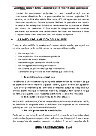 Guillaume NGORAN : Formateur en Marketing & Communication 08.06.04.89 / 03.33.92.09 guillaume.ngoran@gmail.com
ELEMENTS DE MARKETING DES SERVICES 31 sur 40
contrôler les composantes subjectives on peut cependant agir sur les
composantes objectives. Ex : on peut contrôler les voitures proposées à la
location, la rapidité d’un crédit. Une autre difficulté cependant est que les
clients sont tournés vers l’avenir lorsqu’ils décident de poursuivre une relation
de service .Les entreprises doivent en permanence les surprendre et élever
leur niveau de prestation .Il faut éviter le comportement de certaines
entreprises qui estimant tenir définitivement les clients ont tendance à moins
« soigner »leurs clients abaissant ainsi leur niveau de qualité.
VII. LA PRATIQUE DE LA GESTION DE LA QUALITE
L'analyse des sociétés de service performantes révèle qu'elles partagent une
certaine pratique de la qualité autour de quelques éléments-clés.
 Un concept clair.
 Une implication forte de direction générale.
 Un niveau de normes élevées.
 des technologies permettant le self-service.
 Un suivi systématique des performances.
 Un système de prise en charge des réclamations.
 Satisfaction du personnel en même temps que la clientèle.
1. La définition d’un concept clair
La définition d’un concept claire passe par la détermination de sa cible et ce que
les clients recherchent vraiment : quelles normes, quelles qualité leur apporter.
Toute stratégie marketing de l’entreprise doit tourner autour de la réponse aux
attentes clients. Plus que la définition même du concept, il faut veiller à ce que
les normes de qualité soient respectés avant même les objectifs financiers
2. La délivrance d’un niveau de normes élevées
Aspirer à la performance, c’est se donner des standards élevés dans les délais,
les livraisons, la souplesse dans le traitement des urgences et des demandes
spécifiques ainsi que la capacité d’innovation.
3. Un suivi permanent de la satisfaction
On le sait en marketing la satisfaction se définit comme le sentiment d’un client
résultant d’un jugement comparant les performances d’un produit à ses attentes
.Les entreprises de services majeures procèdent à un suivi régulier de la
 