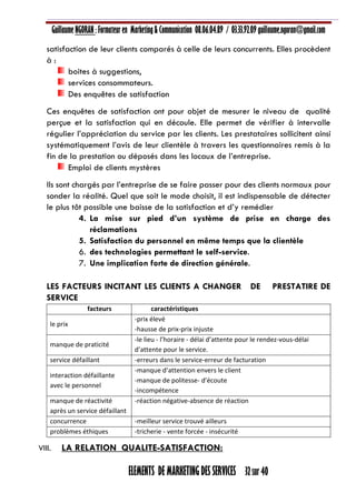 Guillaume NGORAN : Formateur en Marketing & Communication 08.06.04.89 / 03.33.92.09 guillaume.ngoran@gmail.com
ELEMENTS DE MARKETING DES SERVICES 32 sur 40
satisfaction de leur clients comparés à celle de leurs concurrents. Elles procèdent
à :
boites à suggestions,
services consommateurs.
Des enquêtes de satisfaction
Ces enquêtes de satisfaction ont pour objet de mesurer le niveau de qualité
perçue et la satisfaction qui en découle. Elle permet de vérifier à intervalle
régulier l’appréciation du service par les clients. Les prestataires sollicitent ainsi
systématiquement l’avis de leur clientèle à travers les questionnaires remis à la
fin de la prestation ou déposés dans les locaux de l’entreprise.
Emploi de clients mystères
Ils sont chargés par l’entreprise de se faire passer pour des clients normaux pour
sonder la réalité. Quel que soit le mode choisit, il est indispensable de détecter
le plus tôt possible une baisse de la satisfaction et d’y remédier
4. La mise sur pied d’un système de prise en charge des
réclamations
5. Satisfaction du personnel en même temps que la clientèle
6. des technologies permettant le self-service.
7. Une implication forte de direction générale.
LES FACTEURS INCITANT LES CLIENTS A CHANGER DE PRESTATIRE DE
SERVICE
facteurs caractéristiques
le prix
-prix élevé
-hausse de prix-prix injuste
manque de praticité
-le lieu - l’horaire - délai d’attente pour le rendez-vous-délai
d’attente pour le service.
service défaillant -erreurs dans le service-erreur de facturation
interaction défaillante
avec le personnel
-manque d’attention envers le client
-manque de politesse- d’écoute
-incompétence
manque de réactivité
après un service défaillant
-réaction négative-absence de réaction
concurrence -meilleur service trouvé ailleurs
problèmes éthiques -tricherie - vente forcée - insécurité
VIII. LA RELATION QUALITE-SATISFACTION:
 