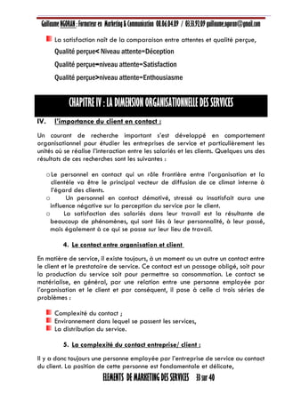 Guillaume NGORAN : Formateur en Marketing & Communication 08.06.04.89 / 03.33.92.09 guillaume.ngoran@gmail.com
ELEMENTS DE MARKETING DES SERVICES 33 sur 40
La satisfaction naît de la comparaison entre attentes et qualité perçue,
Qualité perçue< Niveau attente=Déception
Qualité perçue=niveau attente=Satisfaction
Qualité perçue>niveau attente=Enthousiasme
CHAPITRE IV : LA DIMENSION ORGANISATIONNELLE DES SERVICES
IV. l’importance du client en contact :
Un courant de recherche important s’est développé en comportement
organisationnel pour étudier les entreprises de service et particulièrement les
unités où se réalise l’interaction entre les salariés et les clients. Quelques uns des
résultats de ces recherches sont les suivantes :
oLe personnel en contact qui un rôle frontière entre l’organisation et la
clientèle va être le principal vecteur de diffusion de ce climat interne à
l’égard des clients.
o Un personnel en contact démotivé, stressé ou insatisfait aura une
influence négative sur la perception du service par le client.
o La satisfaction des salariés dans leur travail est la résultante de
beaucoup de phénomènes, qui sont liés à leur personnalité, à leur passé,
mais également à ce qui se passe sur leur lieu de travail.
4. Le contact entre organisation et client
En matière de service, il existe toujours, à un moment ou un autre un contact entre
le client et le prestataire de service. Ce contact est un passage obligé, soit pour
la production du service soit pour permettre sa consommation. Le contact se
matérialise, en général, par une relation entre une personne employée par
l’organisation et le client et par conséquent, il pose à celle ci trois séries de
problèmes :
Complexité du contact ;
Environnement dans lequel se passent les services,
La distribution du service.
5. La complexité du contact entreprise/ client :
Il y a donc toujours une personne employée par l’entreprise de service au contact
du client. La position de cette personne est fondamentale et délicate,
 