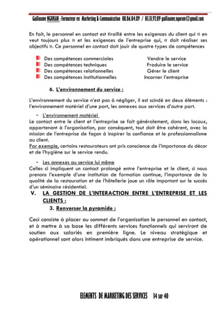 Guillaume NGORAN : Formateur en Marketing & Communication 08.06.04.89 / 03.33.92.09 guillaume.ngoran@gmail.com
ELEMENTS DE MARKETING DES SERVICES 34 sur 40
En fait, le personnel en contact est tiraillé entre les exigences du client qui « en
veut toujours plus » et les exigences de l’entreprise qui, « doit réaliser ses
objectifs ». Ce personnel en contact doit jouir de quatre types de compétences
Des compétences commerciales Vendre le service
Des compétences techniques Produire le service
Des compétences relationnelles Gérer le client
Des compétences institutionnelles Incarner l’entreprise
6. L’environnement du service :
L’environnement du service n’est pas à négliger, il est scindé en deux éléments :
l’environnement matériel d’une part, les annexes aux services d’autre part.
- L’environnement matériel
Le contact entre le client et l’entreprise se fait généralement, dans les locaux,
appartenant à l’organisation, par conséquent, tout doit être cohérent, avec la
mission de l’entreprise de façon à inspirer la confiance et le professionnalisme
au client.
Par exemple, certains restaurateurs ont pris conscience de l’importance du décor
et de l’hygiène sur le service rendu.
- Les annexes au service lui même
Celles ci impliquent un contact prolongé entre l’entreprise et le client, si nous
prenons l’exemple d’une institution de formation continue, l’importance de la
qualité de la restauration et de l’hôtellerie joue un rôle important sur le succès
d’un séminaire résidentiel.
V. LA GESTION DE L’INTERACTION ENTRE L’ENTREPRISE ET LES
CLIENTS :
3. Renverser la pyramide :
Ceci consiste à placer au sommet de l’organisation le personnel en contact,
et à mettre à sa base les différents services fonctionnels qui serviront de
soutien aux salariés en première ligne. Le niveau stratégique et
opérationnel sont alors intiment imbriqués dans une entreprise de service.
 