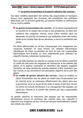 Guillaume NGORAN : Formateur en Marketing & Communication 08.06.04.89 / 03.33.92.09 guillaume.ngoran@gmail.com
ELEMENTS DE MARKETING DES SERVICES 36 sur 40
4. La gestion bureautique et la gestion attentive des services :
Ces deux modèles dépendent des actions des responsables et managers
locaux, mais également des structures, des procédures, des politiques
déterminés par la direction générale, qui peuvent faciliter ou contrecarrer
l’un ou l’autre modèle.
La gestion bureaucratique des services : Ici le climat organisationnel
se focalise sur le respect des normes et des procédures. Le client doit
satisfaire des exigences internes avant d’être satisfait dans ses
demandes. La priorité est donnée à une réalisation stricte des taches,
plutôt qu’au résultat final de ces dernières, à savoir la satisfaction des
clients.
Ce climat défavorable au service s’accompagne d’un mangement des
ressources humaines lui aussi formel. Les relations hiérarchiques
s’établissent de façon pyramidale de haut en bas. Les responsables
hiérarchiques font pression sur leurs subordonnés pour atteindre les
objectifs internes, notamment commerciaux.
Dans une telle situation, les salariés en contact avec les clients ressentent
un conflit de rôle entre les exigences de l’entreprise et les attentes des
clients, et la gestion autoritaire et normative des équipes empêche
l’évolution de cette situation.les salariés tendront à être insatisfaits par
leur travail, ce qui entrainerait une perception négative de la part des
clients.
Le modèle de gestion attentive des services : Dans ce modèle, un
climat d’orientation vers les clients se traduit dans la perception par
les salariés qu’on se préoccupe effectivement des clients dans leur
organisation, qu’on se soucie de les aider à mener à bien leur travail.
Ce climat est associé étroitement à un management des équipes, qui
passe par l’écoute et le soutien des salariés par leurs responsables
hiérarchiques.
La gestion attentive et interactive des équipes par les responsables
hiérarchiques accroit la confiance des salariés dans leur capacité à
répondre aux exigences de leur travail qui tiennent essentiellement compte
des intérêts des clients.
 