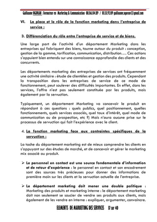 Guillaume NGORAN : Formateur en Marketing & Communication 08.06.04.89 / 03.33.92.09 guillaume.ngoran@gmail.com
ELEMENTS DE MARKETING DES SERVICES 37 sur 40
VI. La place et le rôle de la fonction marketing dans l’entreprise de
service :
3. Différenciation du rôle entre l’entreprise de service et de biens.
Une large part de l’activité d’un département Marketing dans les
entreprises qui fabriquent des biens, tourne autour du produit : conception,
gestion de la gamme, tarification, communication, distribution…. Ces actions
s’appuient bien entendu sur une connaissance approfondie des clients et des
concurrents.
Les départements marketing des entreprises de services ont fréquemment
une activité similaire : étude de clientèles et gestion des produits. Cependant
la transposition dans les entreprises de service de ce mode de
fonctionnement, peut soulever des difficultés importantes. En effet, dans les
services, l’offre n’est pas seulement constituée par les produits, mais
également par la servuction.
Typiquement, un département Marketing va concevoir le produit en
répondant à ces questions : quels publics, quel positionnement, quelles
fonctionnements, quels services associés, quel taux d’intérêt, quel mode de
communication ou de prospection, etc ?) Mais n’aura aucune prise sur le
processus de servuction qui fait l’expérience avec le client.
4. La fonction marketing face aux contraintes spécifiques de la
servuction :
La tache du département marketing est de mieux comprendre les clients en
s’appuyant sur des études de marché, et de concevoir et gérer le marketing
mix associé au produit.
 Le personnel en contact est une source fondamentale d’information
et de retour d’expérience : le personnel en contact et son encadrement
sont des sources très précieuses pour donner des informations de
première main sur les clients et la servuction actuelle de l’entreprise.
 Le département marketing doit mener une double politique :
Marketing des produits et marketing interne : le département marketing
doit non seulement se soucier de vendre ses produits aux clients, mais
également de les vendre en interne : expliquer, argumenter, convaincre.
 