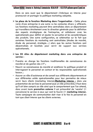 Guillaume NGORAN : Formateur en Marketing & Communication 08.06.04.89 / 03.33.92.09 guillaume.ngoran@gmail.com
ELEMENTS DE MARKETING DES SERVICES 38 sur 40
Dans ce sens aussi que le département s’imbrique en interne pour
promouvoir et partager la politique marketing adoptée.
 La place de la fonction Marketing dans l’organisation : Cette place
varie d’une entreprise à une autre vu les contextes divers y afférents.
Les fonctions marketing peuvent être centralisées dans un département
qui travaillera étroitement avec la direction générale pour la définition
des aspects stratégiques de l’entreprise, et collaborer avec les
opérationnels pour définir et ajuster la servuction et les caractéristiques
des produits. Une autre configuration, se schématise sur le fait que
certaines fonctions du marketing sont centralisées (études de marché,
étude de personnel, stratégie…) alors que les autres fonctions sont
décentralisés et localisés pour servir de support aux services
opérationnels.
 Les 03 rôles du département marketing dans une entreprise de
service :
- Prendre en charge les fonctions traditionnelles de connaissance du
marché et de gestion des 4 P ;
- Nourrir sa connaissance du marché et améliorer la politique produit et
interrogeant le personnel en contact et les responsables opérationnels
locaux ;
- Assurer un rôle d’assistance et de conseil aux différents départements et
aux différentes unités opérationnelles pour leur permettre de mieux
servir leurs clients (marketing interne).Marketing interne : dans une
présentation de services le personnel joue un rôle primordial, il faut donc
qu’il ait bien compris ce rôle ainsi que le comportement que l’on attend,
donc avant toute promotion externe il est primordial de ‘vendre’ (=
convaincre) le service à ceux qui vont le fournir (= marketing interne).
Toute campagne de communication doit viser à la fois le personnel en
tant que client interne que les clients externes.
 
