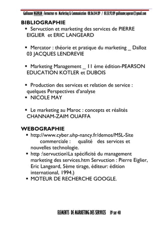 Guillaume NGORAN : Formateur en Marketing & Communication 08.06.04.89 / 03.33.92.09 guillaume.ngoran@gmail.com
ELEMENTS DE MARKETING DES SERVICES 39 sur 40
BIBLIOGRAPHIE
 Servuction et marketing des services de PIERRE
EIGLIER et ERIC LANGEARD
 Mercator : théorie et pratique du marketing _ Dalloz
03 JACQUES LENDREVIE
 Marketing Management _ 11 ème édition-PEARSON
EDUCATION KOTLER et DUBOIS
 Production des services et relation de service :
quelques Perspectives d’analyse
 NICOLE MAY
 Le marketing au Maroc : concepts et réalités
CHANNAM-ZAIM OUAFFA
WEBOGRAPHIE
 http://www.cyber.uhp-nancy.fr/demos/MSL-Site
commerciale : qualité des services et
nouvelles technologie.
 http :servuctionLa spécificité du management
marketing des services.htm Servuction : Pierre Eiglier,
Eric Langeard, 5ème tirage, éditeur: édition
international, 1994.)
 MOTEUR DE RECHERCHE GOOGLE.
 