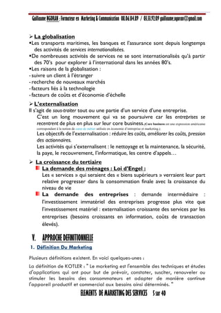 Guillaume NGORAN : Formateur en Marketing & Communication 08.06.04.89 / 03.33.92.09 guillaume.ngoran@gmail.com
ELEMENTS DE MARKETING DES SERVICES 5 sur 40
La globalisation
Les transports maritimes, les banques et l’assurance sont depuis longtemps
des activités de services internationalisées.
De nombreuses activités de services ne se sont internationalisés qu’à partir
des 70’s pour explorer à l’international dans les années 80’s.
Les raisons de la globalisation :
-suivre un client à l’étranger
-recherche de nouveaux marchés
-facteurs liés à la technologie
-facteurs de coûts et d’économie d’échelle
L’externalisation
Il s’agit de sous-traiter tout ou une partie d’un service d’une entreprise.
C’est un long mouvement qui va se poursuivre car les entreprises se
recentrent de plus en plus sur leur core business.(Core business est une expression américaine
correspondant à la notion de cœur de métier utilisée en économie d’entreprise et marketing.).
Les objectifs de l’externalisation : réduire les coûts, améliorer les coûts, pression
des actionnaires.
Les activités qui s’externalisent : le nettoyage et la maintenance, la sécurité,
la paye, le recouvrement, l’informatique, les centre d’appels…
 La croissance du tertiaire
La demande des ménages : Loi d’Engel :
Les « services » qui seraient des « biens supérieurs » verraient leur part
relative progresser dans la consommation finale avec la croissance du
niveau de vie
La demande des entreprises : demande intermédiaire :
l’investissement immatériel des entreprises progresse plus vite que
l’investissement matériel : externalisation croissante des services par les
entreprises (besoins croissants en information, coûts de transaction
élevés).
V. APPROCHE DEFINITIONNELLE
1. Définition Du Marketing
Plusieurs définitions existent. En voici quelques-unes :
La définition de KOTLER : " Le marketing est l'ensemble des techniques et études
d'applications qui ont pour but de prévoir, constater, susciter, renouveler ou
stimuler les besoins des consommateurs et adapter de manière continue
l'appareil productif et commercial aux besoins ainsi déterminés. "
 
