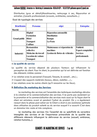 Guillaume NGORAN : Formateur en Marketing & Communication 08.06.04.89 / 03.33.92.09 guillaume.ngoran@gmail.com
ELEMENTS DE MARKETING DES SERVICES 7 sur 40
Distribution (gros et détail),Blanchisseries, nettoyage à sec, Réparation et
entretien ,Conseils professionnels (avocats, architectes, consultants...)
Essai de typologie des services
4. La qualité de service
La qualité du service dépend de plusieurs facteurs qui influencent la
perception du client. Pour le client, la prestation qui lui est délivrée est fonction
des éléments visibles comme :
La relation avec le personnel (l’accueil, l’écoute, le conseil…etc.) ;
L’aspect des supports matériels (locaux, décor, mobilier…) ;
Les relations avec les autres clients (qu’il rencontre sur les lieux).
5. Définition De marketing des Services
Le marketing des services est l’ensemble des techniques marketings dévolus
à la création et la commercialisation des services. Il ne porte pas seulement sur
la promotion et la commercialisation des services mais aussi sur la façon dont le
client est entretenu avant et pendant l’achat du produit. On y a également
recourt dans la phase post-achat car le Client a droit à une assistance optimale
dans utilisation du produit acheté ou du service auquel il a souscrit: C’est donc
un domaine très vaste et très complexe.
Le marketing des services tire l’essentiel de sa spécificité du caractère
intangible des services et de l’importance primordiale de la qualité des
différents éléments influençant la délivrance du service (accueil, ambiance,
relation humaine,..).
Bénéficiaire Personne objet Entreprise
Marché
Grand public
Hôpital
Formation
Hôtel
Transport
Coiffure
Réparation automobile
Distribution
Banque
La Poste
Industriel
Restauration
collective
Mèdecine du travail
Location de voiture
Transport
Formation
Maintenance et réparation de
machines
Gestion de flottes de véhicules
Publicité
Expert comptables
Services
professionnels
 