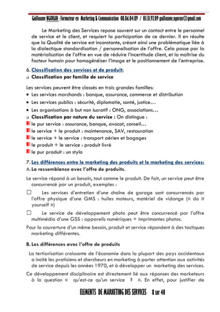 Guillaume NGORAN : Formateur en Marketing & Communication 08.06.04.89 / 03.33.92.09 guillaume.ngoran@gmail.com
ELEMENTS DE MARKETING DES SERVICES 8 sur 40
Le Marketing des Services repose souvent sur un contact entre le personnel
de service et le client, et requiert la participation de ce dernier. Il en résulte
que la Qualité de service est inconstante, créant ainsi une problématique liée à
la dialectique standardisation / personnalisation de l’offre. Cela passe par la
matérialisation de l’offre en vue de réduire l’incertitude client, et la maîtrise du
facteur humain pour homogénéiser l’image et le positionnement de l’entreprise.
6. Classification des services et de produit:
 Classification par famille de service
Les services peuvent être classés en trois grandes familles:
 Les services marchands : banque, assurance, commerce et distribution
 Les services publics : sécurité, diplomatie, santé, justice…
 Les organisations à but non lucratif : ONG, associations…
 Classification par nature du service : On distingue :
le pur service : assurance, banque, avocat, conseil…
le service + le produit : maintenance, SAV, restauration
le service + le service : transport aérien et bagages
le produit + le service : produit livré
le pur produit : un stylo
7. Les différences entre le marketing des produits et le marketing des services:
A.La ressemblance avec l’offre de produits.
Le service répond à un besoin, tout comme le produit. De fait, un service peut être
concurrencé par un produit, exemples :
Les services d’entretien d’une chaîne de garage sont concurrencés par
l’offre physique d’une GMS : huiles moteurs, matériel de vidange (« do it
yourself »)
Le service de développement photo peut être concurrencé par l’offre
multimédia d’une GSS : appareils numériques + imprimantes photos.
Pour la couverture d’un même besoin, produit et service répondent à des tactiques
marketing différentes.
B. Les différences avec l’offre de produits
La tertiarisation croissante de l’économie dans la plupart des pays occidentaux
a incité les praticiens et chercheurs en marketing à porter attention aux activités
de service depuis les années 1970, et à développer un marketing des services.
Ce développement disciplinaire est directement lié aux réponses des marketeurs
à la question « qu’est-ce qu’un service ? ». En effet, pour justifier de
 