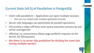 • Client side parallelism – Application can open multiple sessions
• One can run a batch with multiple application threads
• Server side languages can potentially do parallel operations
• I/O activity is taken off from main query execution process by wal
writer and bgwriter
• effective_io_concurrency allows page prefetch requests to the
kernel, for bitmap joins
• But there is no server side parallelism for dividing the same task
among multiple-workers
Current State (v9.5) of Parallelism in PostgreSQL
3
 