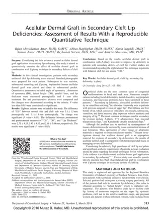 Copyright © 2016 Mutaz B. Habal, MD. Unauthorized reproduction of this article is prohibited.
Acellular Dermal Graft in Secondary Cleft Lip
Deficiencies: Assessment of Results With a Reproducible
Quantitative Technique
Bijan Movahedian Attar, DMD, OMFS,Ã
Abbas Haghighat, DMD, OMFS,Ã
Navid Naghdi, DMD,y
Saman Jokar, DMD, OMFS,y
Reyhaneh Nazem, DDS, MSc,z
and Alireza Ghassemi, MD, PhD§
Purpose: Considering the little evidence around acellular dermal
graft application in secondary lip reshaping, this study is aimed to
quantitatively examine the effect of acellular dermal graft in
combination with Z-plasty technique in secondary defects of cleft
lip.
Methods: In this clinical investigation, patients with secondary
unilateral cleft lip deformity were selected. Standard photographs
were prepared for each patient. Subsequent to scar revision,
submucosal tunneling and Z-plasty, implantable human acellular
dermal graft was placed and fixed in submucosal pocket.
Quantitative parameters included angle of symmetry , dimension
of symmetry (DS), defect height (DH), parallel lines, and lip
thickness were measured presurgically and 1 year after
treatment. Pre and post-operative pictures were compared and
the changes were documented according to the criteria. P value
less than 0.05 were considered as significant.
Results: Eighteen patients were included in this study. The difference
of ‘‘DS’’ between normal side and cleft side was 3.1Æ 1.5mm
presurgically and 1.1Æ 1.8mm postsurgically. The change was
significant (P value< 0.05). The difference between pretreatment
and posttreatment measures of ‘‘DS’’, ‘‘DH’’, and ‘‘Lip Thickness’’
were 2.75Æ 4.55, 3.43Æ 4.82, and 2.66Æ 3.04mm, respectively. The
results were significant (P value<0.05).
Conclusions: Based on the results, acellular dermal graft in
combination with Z-plasty was able to improve lip deformity in
patients with secondary defects of cleft lip. Further studies are
recommended regarding the application of this technique in patients
with bilateral cleft lip and severe ‘‘DH.’’
Key Words: Acellular dermal graft, cleft lip, secondary lip
deformity, z-plasty
(J Craniofac Surg 2016;27: 313–316)
Orofacial clefts are the most common types of congenital
malformations in head and neck area. Numerous compli-
cations including facial deformities, dental disorders, inappropriate
occlusion, and functional problems have been identified in these
patients.1–3
Secondary lip deformity, also called as whistle deform-
ity or vermillion notching,4
is a disorder commonly seen in patients
with previous surgical revision of upper lip.5
The fullness and free
border of lip, which consists of orbicularis oris muscle, submucosa,
vermilion, and labial mucosa, play important roles in aesthetic and
integrity of lip.5,6
The most common techniques used in secondary
lip revision include Z-plasty, V-Y advancement flap, mucosal
transposition flaps,7
and Kapetansky double pendulum flaps.8
Although the problem can be resolved by rearrangement of
tissues, deformities can be occurred by tissue contraction because of
scar formation. Thus, application of other tissues or alloplastic
materials is required to obtain satisfactory results.4,9
Recent inves-
tigations showed that acellular dermal graft is an appropriate
material for revision of secondary lip deformities; the results of
acellular dermal graft is comparable with temporoparietal fascia in
managing severe deformities.9
Considering the relatively high prevalence of cleft lip and palate
and significant aesthetic requirements of patients, a closer evaluation
should be done regarding the novel techniques for lip reformation.
Little evidence is available around acellular dermal graft application
in secondary lip reshaping.9–11
Current study was aimed to quanti-
tatively examine the effect of acellular dermal graft in combination
with Z-plasty technique in secondary defects of cleft lip.
MATERIALS AND METHODS
This study is registered and approved by the Regional Bioethics
Committee of Isfahan University of Medical Sciences, Iran. Eigh-
teen patients with secondary unilateral lip deformity were chosen.
Selected patients had undergone a primary surgery previously. All
of the patients had mild to moderate lip deficiency (this value is
obtained according to ‘‘defect height’’ which is explained sub-
sequently). The patients with bilateral cleft lip or midline cleft
lip, history of numerous surgeries on the upper lip, systemic
problems, cleft not in the mild to moderate range, and pregnant
women and patients without informed consent, were excluded from
What Is This Box?
A QR Code is a matrix barcode readable by
QR scanners, mobile phones with cameras,
and smartphones. The QR Code links to
the online version of the article.
From the ÃTorabinejad Dental Research Center; yOral and Maxillofacial
Surgery, Department of Oral and Maxillofacial Surgery, Isfahan Uni-
versity of Medical Sciences, Isfahan; zDental Materials Research Center
and Department of Operative Dentistry, School of Dentistry, Qazvin
University of Medical Science, Qazvin, Iran; and §Department of Oral,
Maxillofacial and Plastic Facial Surgery, University Hospital of Rhei-
nisch-Westfa¨lische Technische Hochschule, Aachen, Germany.
Received February 11, 2015.
Accepted for publication October 12, 2015.
Address correspondence and reprint requests to Saman Jokar, DMD,
Department of Oral and Maxillofacial Surgery, Isfahan University of
Medical Sciences, Hezar Jerib St., Isfahan 81746-73461, Iran;
E-mail: saman.jokar@yahoo.com
The authors report no conflicts of interest.
Copyright # 2016 by Mutaz B. Habal, MD
ISSN: 1049-2275
DOI: 10.1097/SCS.0000000000002324
ORIGINAL ARTICLE
The Journal of Craniofacial Surgery  Volume 27, Number 2, March 2016 313
 