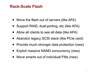 Rack-Scale Flash
• Move the flash out of servers (like AFA)
• Support RAID, dual-porting, etc (like AFA)
• Allow all clients to see all data (like AFA)
• Abandon legacy SCSI stack (like PCIe card)
• Provide much stronger data protection (new)
• Exploit massive NAND concurrency (new)
• Move smarts out of individual FMs (new)
10
 