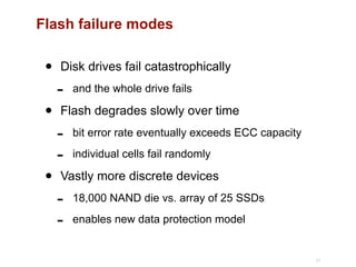 Flash failure modes
• Disk drives fail catastrophically
- and the whole drive fails
• Flash degrades slowly over time
- bit error rate eventually exceeds ECC capacity
- individual cells fail randomly
• Vastly more discrete devices
- 18,000 NAND die vs. array of 25 SSDs
- enables new data protection model
21
 