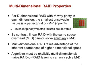 Multi-Dimensional RAID Properties
• For D-dimensional RAID with M-way parity in 
each dimension, the smallest unsolvable 
failure is a perfect grid of (M+1)D points
- Much larger asymmetric failures are solvable
• By contrast, linear RAID with the same space
overhead (M•D) cannot solve anything > M•D
• Multi-dimensional RAID takes advantage of the
inherent sparseness of higher-dimensional space
• Algorithm must be explicitly multi-dimensional:
naive RAID-of-RAID layering can only solve M•D
42
 
