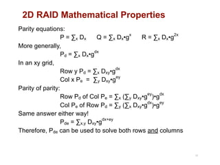 2D RAID Mathematical Properties
43
Parity equations: 
P = ∑x Dx Q = ∑x Dx•g
x
R = ∑x Dx•g
2x 
More generally, 
Pd = ∑x Dx•g
dx 
In an xy grid, 
Row y Pd = ∑x Dxy•g
dx 
Col x Pe = ∑y Dxy•g
ey 
Parity of parity: 
Row Pd of Col Pe = ∑x (∑y Dxy•g
ey
)•g
dx 
Col Pe of Row Pd = ∑y (∑x Dxy•g
dx
)•g
ey 
Same answer either way! 
Pde = ∑x,y Dxy•g
dx+ey 
Therefore, Pde can be used to solve both rows and columns 
 