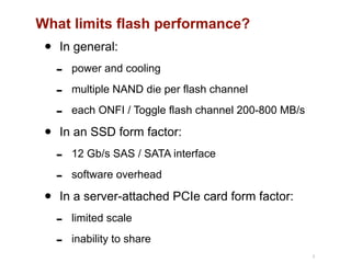What limits flash performance?
• In general:
- power and cooling
- multiple NAND die per flash channel
- each ONFI / Toggle flash channel 200-800 MB/s
• In an SSD form factor:
- 12 Gb/s SAS / SATA interface
- software overhead
• In a server-attached PCIe card form factor:
- limited scale
- inability to share
8
 