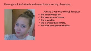 I have got a lot of friends and some friends are my classmates.
Nastya is my true friend, because:
She never betrays me.
She has a sense of humor.
She is sociable.
She is always there for me.
We often get together with her.
