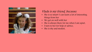 Vlada is my friend, because:
• She is so smart! I can learn a lot of interesting
things from her
• We get on well with her
• She is always there for me when I am upset.
• I turn to her for help or advice.
• She is shy and modest.
