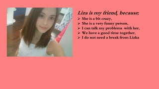 Liza is my friend, because:
She is a bit crazy.
She is a very funny person.
I can talk my problems with her.
We have a good time together.
I do not need a break from Lizka