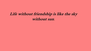 Life without friendship is like the sky
without sun.
