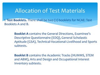 I. Test Booklets. There shall be two (2) booklets for NCAE: Test
Booklets A and B.
Booklet A contains the General Directions, Examinee’s
Descriptive Questionnaire (EDQ), General Scholastic
Aptitude (GSA), Technical-Vocational-Livelihood and Sports
subtests.
Booklet B contains the Academic Tracks (HUMMS, STEM
and ABM), Arts and Design and Occupational Interest
Inventory subtests.
Allocation of Test Materials
 