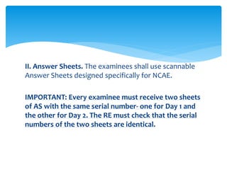 II. Answer Sheets. The examinees shall use scannable
Answer Sheets designed specifically for NCAE.
IMPORTANT: Every examinee must receive two sheets
of AS with the same serial number- one for Day 1 and
the other for Day 2. The RE must check that the serial
numbers of the two sheets are identical.
 