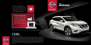 Innovation
that excites
Innovation
that excites
PRINTED IN USA.
	2016
	MURANO
®
Los folletos de Nissan también están disponibles en español. Visita: NissanUSA.com/folletos-espanol
And follow Nissan on:
main red
PMS 1795C
C0 M96 Y90 K2
YOUTUBE LOGO SPECS
PRINT
gradient bottom
PMS 1815C
C13 M96 Y81 K54
on dark backgroundson light backgrounds
standard
no gradients
watermark
stacked logo (for sharing only)
standard
no gradients
watermark
stacked logo (for sharing only)
white
WHITE
C0 M0 Y0 K0
black
BLACK
C100 M100 Y100 K100
visit NissanUSA.com/murano
The App Store® logo is a registered trademark of Apple, Inc. All rights reserved. Facebook® is a registered trademark of Facebook, Inc. Google Play® is a registered
trademark of Google, Inc. Twitter® is a registered trademark of Twitter, Inc. YouTube® is a registered trademark of Google Inc. This brochure is intended for general
descriptive and informational purposes only. It is subject to change and does not constitute an offer, representation or warranty (express or implied) by Nissan North
America, Inc. Interested parties should confirm the accuracy of any information in this brochure as it relates to a vehicle directly with Nissan North America, Inc.,
before relying on it to make a purchase decision. Nissan North America, Inc., reserves the right to make changes, at any time, without prior notice, in prices, colors,
materials, equipment, specifications, and models and to discontinue models or equipment. Due to continuous product development and other pre- and post-
production factors, actual vehicle, materials and specifications may vary from this brochure. Some vehicles shown with optional equipment. See the actual vehicle
for complete accuracy. Availability and delivery times for particular models or equipment may vary. Specifications, options and accessories may differ in Hawaii,
U.S. territories and other countries. For additional information on availability, options or accessories, see your Nissan dealer or contact Nissan North America,
Inc. At NissanUSA.com, you’ll find virtual product demonstrations, a way to “build your own Nissan,” a dealer locator, and more information about key Nissan support
services. Or if you’d prefer, call 1-800-NISSAN-3 for answers to specific questions about Murano® or any other Nissan vehicle. The Nissan names, logos, product
names, feature names, and slogans are trademarks owned by or licensed to Nissan Motor Co. Ltd. and/or its North American subsidiaries. Other trademarks and
trade names are those of their respective owners. Always wear your seat belt, and please don’t drink and drive. ©2015 Nissan North America, Inc.
LOOKING FOR MORE INFO?
Go to NissanUSA.com, where you’ll find a complete
interactive digital brochure for every vehicle in our
lineup. You’ll get the full product story, enhanced
with interactive demos and videos, plus an easy-to-
use guide to trim levels, colors, accessories, and
more. Or you can get the Interactive Brochure Hub
and enjoy it on your tablet.
Available on the App Store®
and Google Play.®
Thumbs Off Your Phone While Driving!
Every year, too many people die because we can’t put
our phones down while driving. That’s why Nissan is
supporting the Red Thumb Movement as part of our
ongoing commitment to help reduce fatalities on the
road. So paint your thumbnail red as a reminder not to
pick up your phone when you’re behind the wheel. Find
out more at NissanUSA.com/redthumb
 