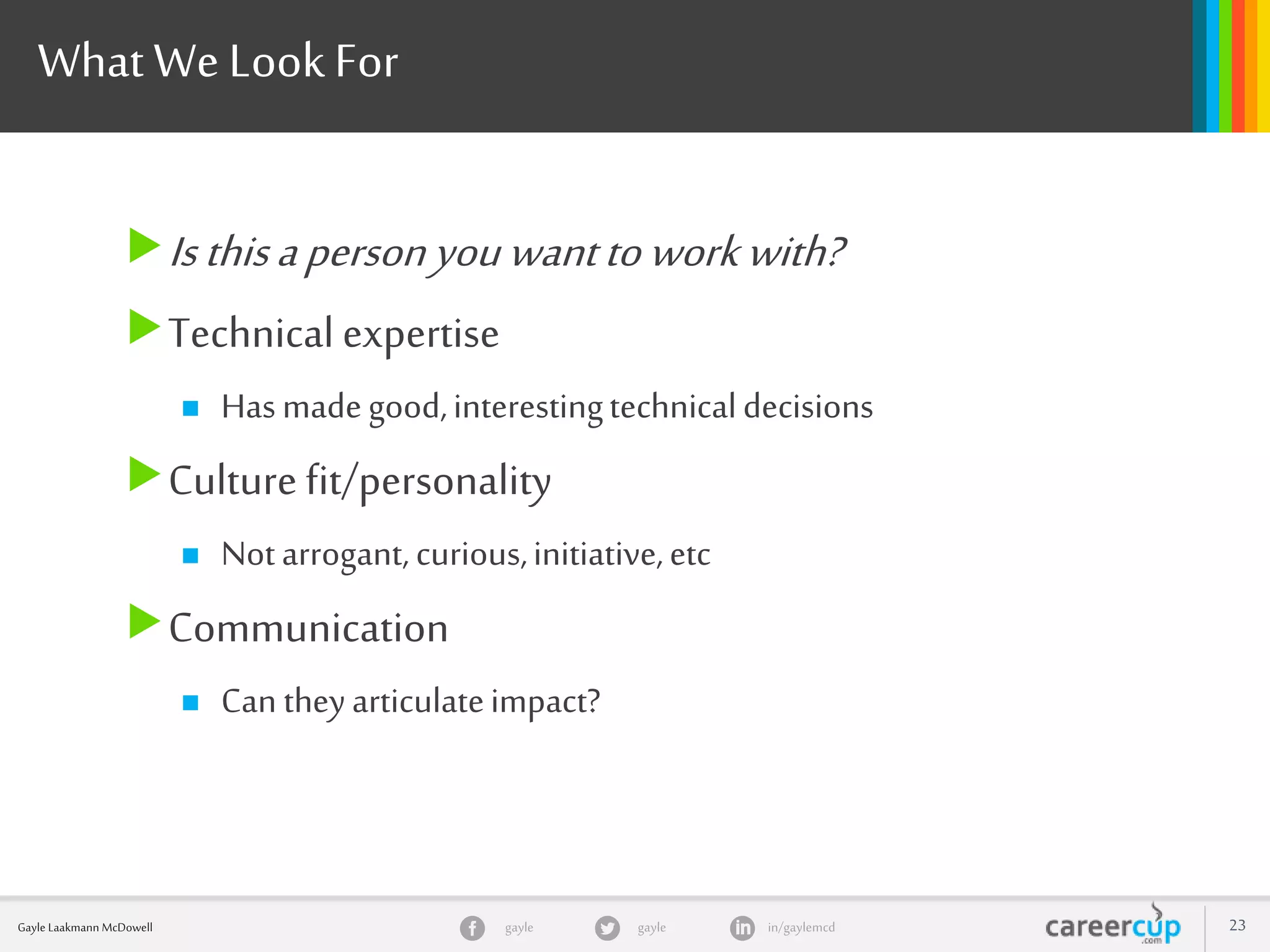 gayle in/gaylemcdgayleGayle Laakmann McDowell 23
What We LookFor
Isthisapersonyouwanttoworkwith?
Technical expertise
 Hasmadegood,interestingtechnicaldecisions
Culturefit/personality
 Notarrogant,curious,initiative,etc
Communication
 Can theyarticulateimpact?
 