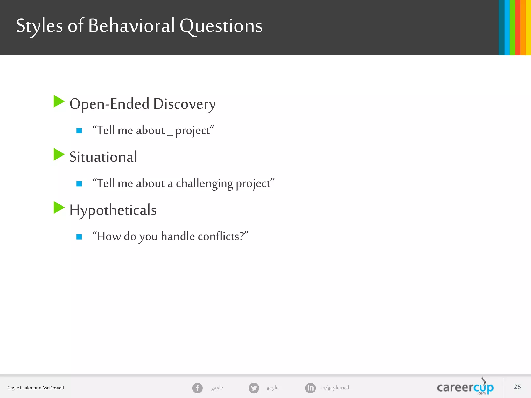 gayle in/gaylemcdgayleGayle Laakmann McDowell 25
Styles of BehavioralQuestions
Open-Ended Discovery
 “Tell me about _ project”
Situational
 “Tell me about a challenging project”
Hypotheticals
 “How do you handle conflicts?”
 