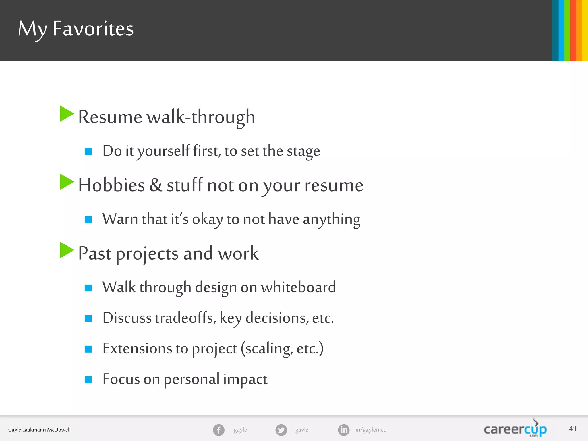 gayle in/gaylemcdgayleGayle Laakmann McDowell 41
My Favorites
Resumewalk-through
 Doityourselffirst,tosetthestage
Hobbies & stuffnoton your resume
 Warnthatit’sokaytonothaveanything
Pastprojects and work
 Walk throughdesignonwhiteboard
 Discusstradeoffs,keydecisions,etc.
 Extensionstoproject(scaling,etc.)
 Focusonpersonalimpact
 
