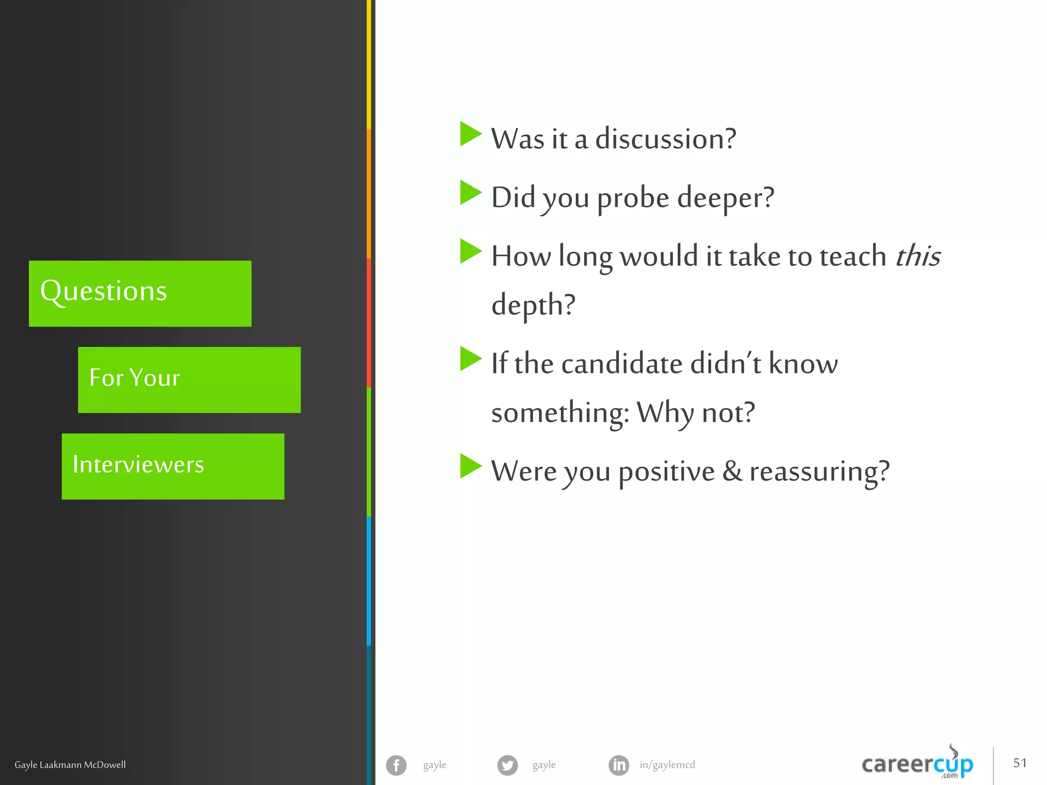 gayle in/gaylemcdgayle 51
z
Gayle Laakmann McDowell
Questions
ForYour
Interviewers
Was it a discussion?
Did you probe deeper?
How long would it take to teach this
depth?
If the candidate didn’t know
something: Why not?
Were you positive & reassuring?
 