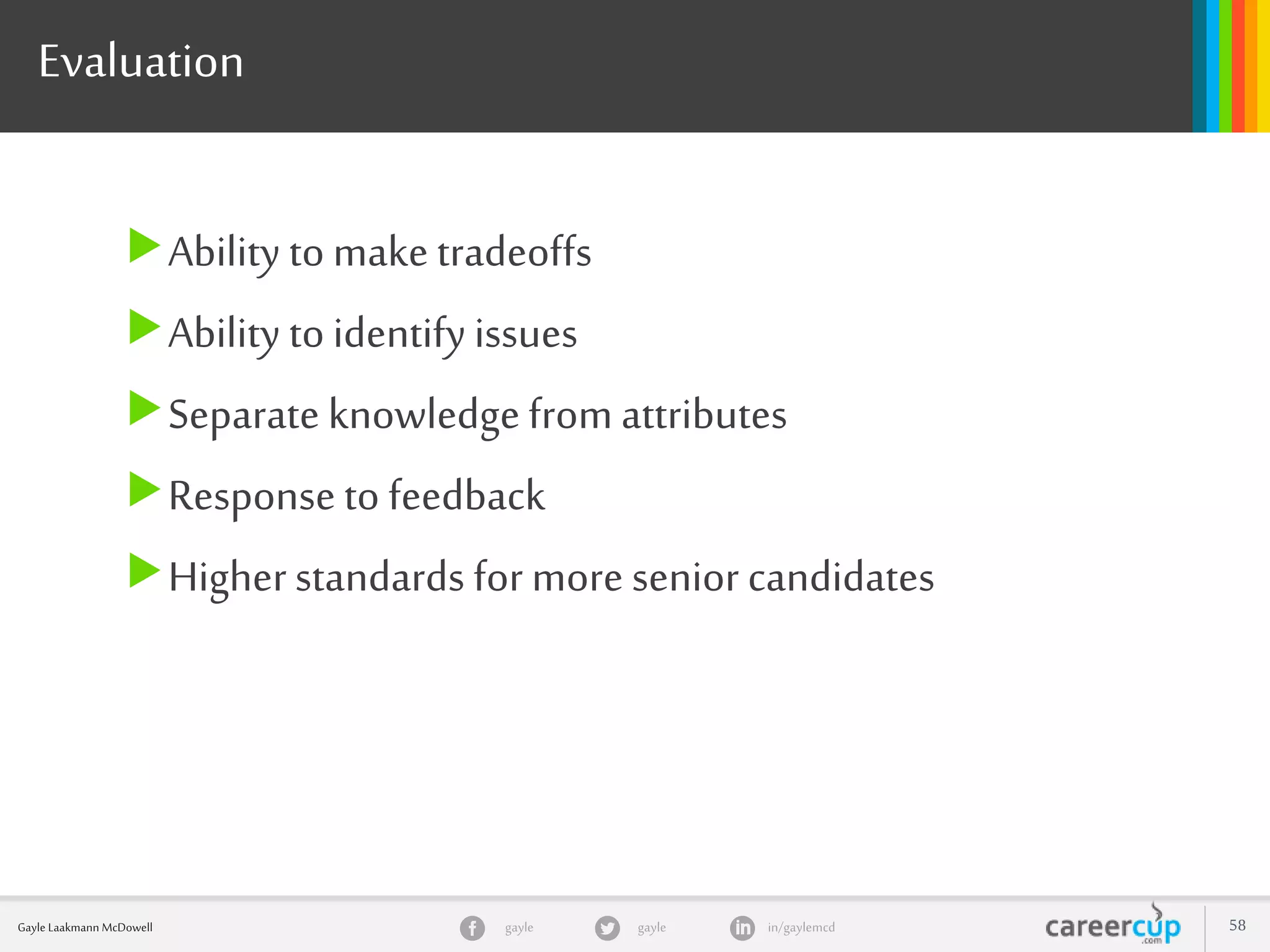 gayle in/gaylemcdgayleGayle Laakmann McDowell 58
Evaluation
Ability to make tradeoffs
Ability to identify issues
Separate knowledgefrom attributes
Response to feedback
Higherstandards for more senior candidates
 