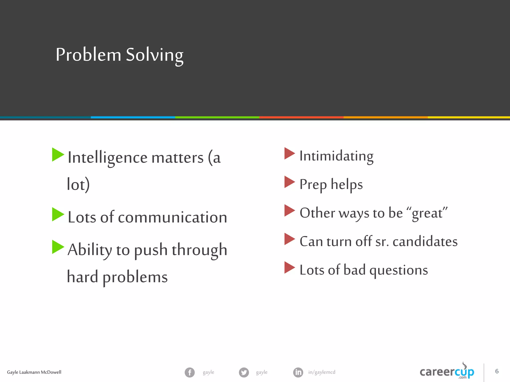 Gayle Laakmann McDowell 6gayle in/gaylemcdgayle
Problem Solving
Intelligencematters (a
lot)
Lots of communication
Ability to push through
hard problems
Intimidating
Prep helps
Other ways to be “great”
Can turn off sr. candidates
Lots of bad questions
 