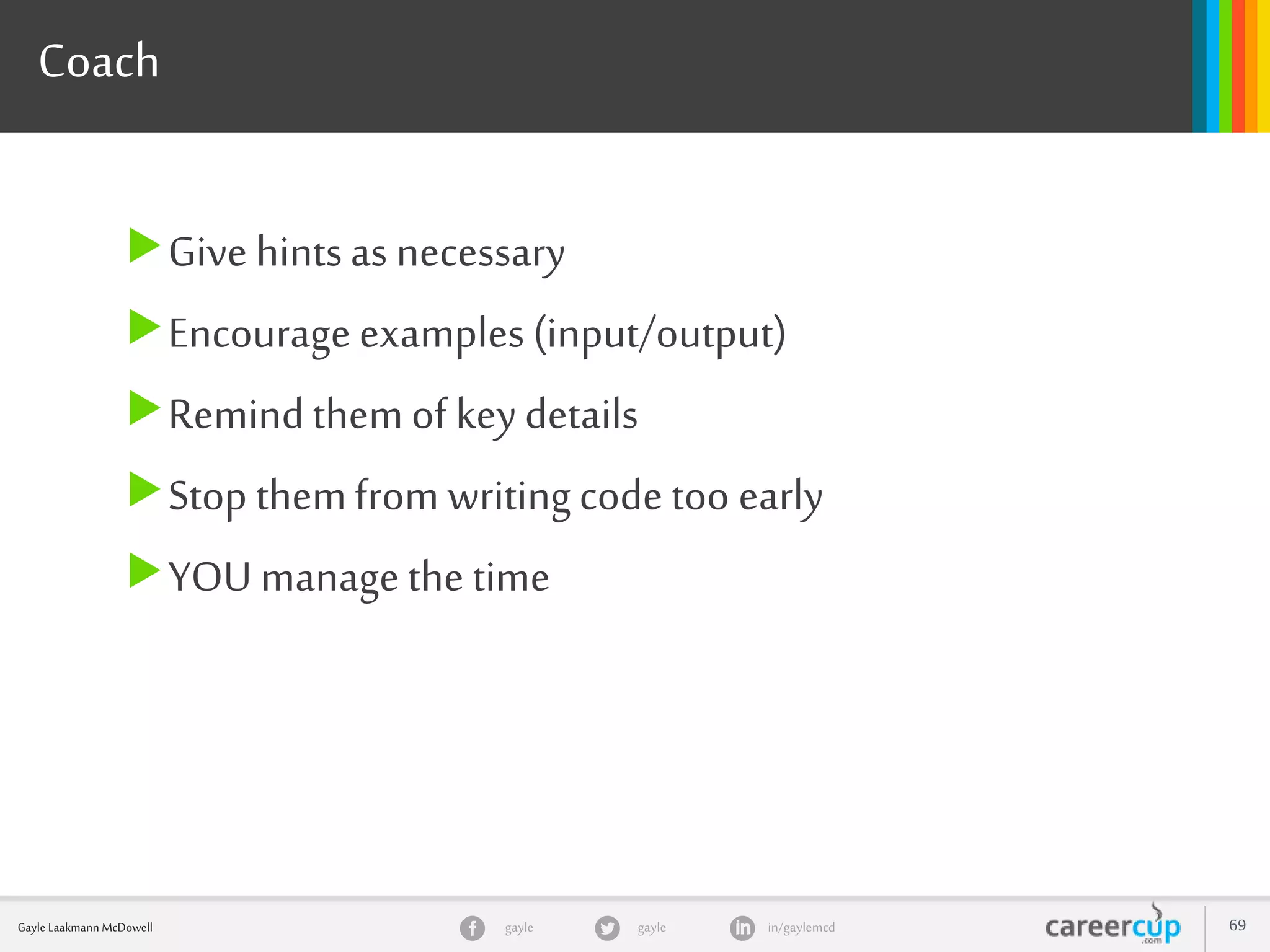 gayle in/gaylemcdgayleGayle Laakmann McDowell 69
Coach
Give hintsas necessary
Encourage examples (input/output)
Remindthemof keydetails
Stop themfrom writingcode too early
YOU managethe time
 