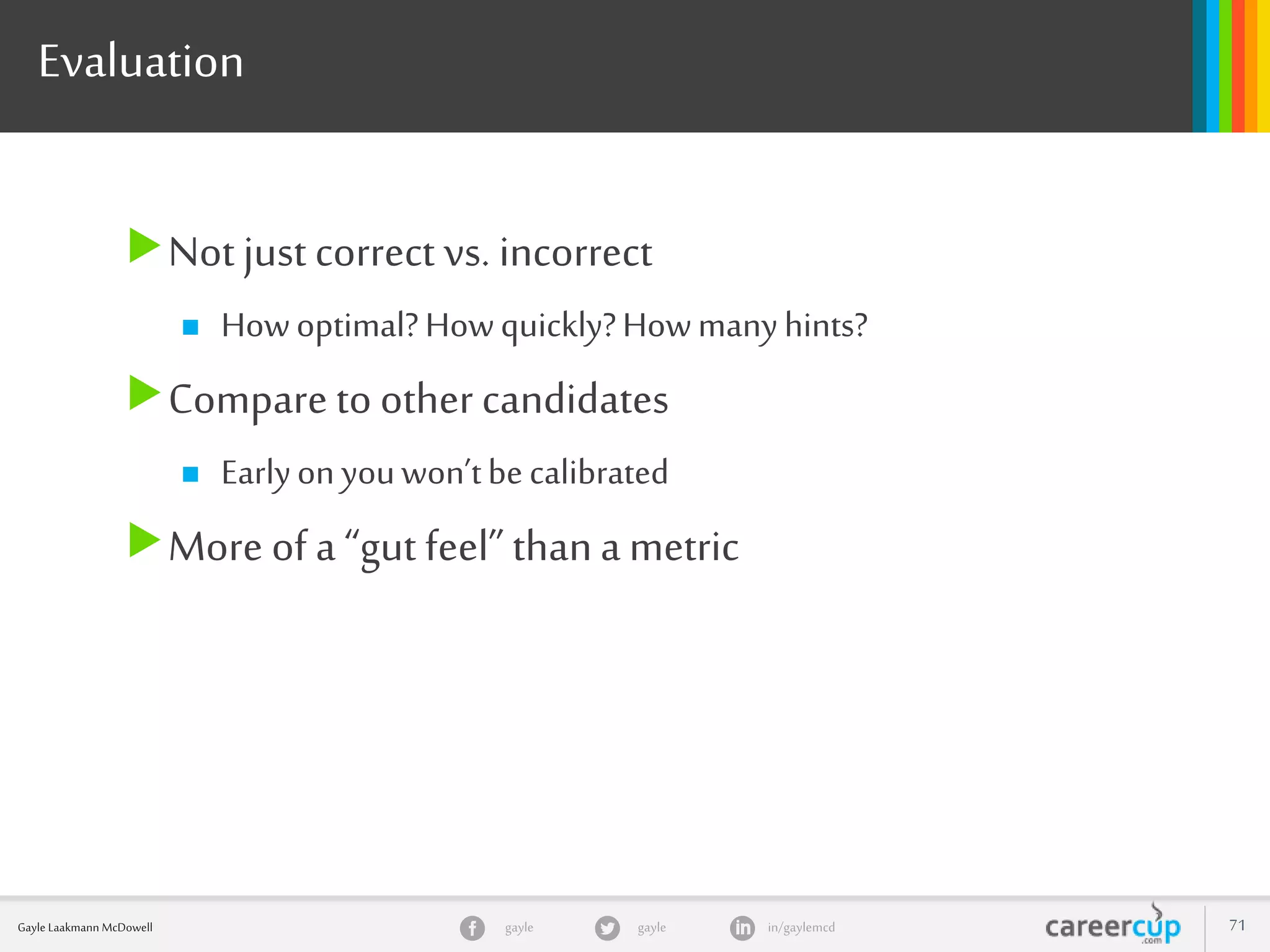 gayle in/gaylemcdgayleGayle Laakmann McDowell 71
Evaluation
Not just correct vs. incorrect
 Howoptimal?Howquickly?Howmanyhints?
Compare to other candidates
 Earlyonyouwon’tbecalibrated
More of a “gut feel”thana metric
 