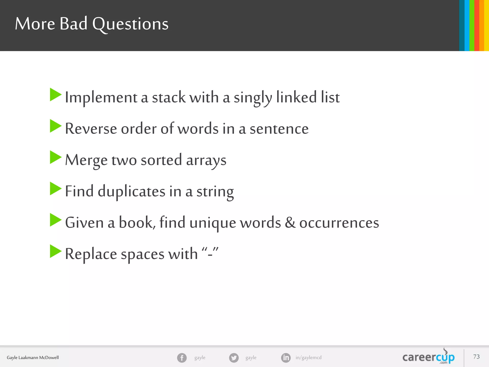 gayle in/gaylemcdgayleGayle Laakmann McDowell 73
More Bad Questions
Implementa stack with a singly linked list
Reverse order of words in a sentence
Merge two sorted arrays
Find duplicates in a string
Given a book, find uniquewords & occurrences
Replace spaces with“-”
 