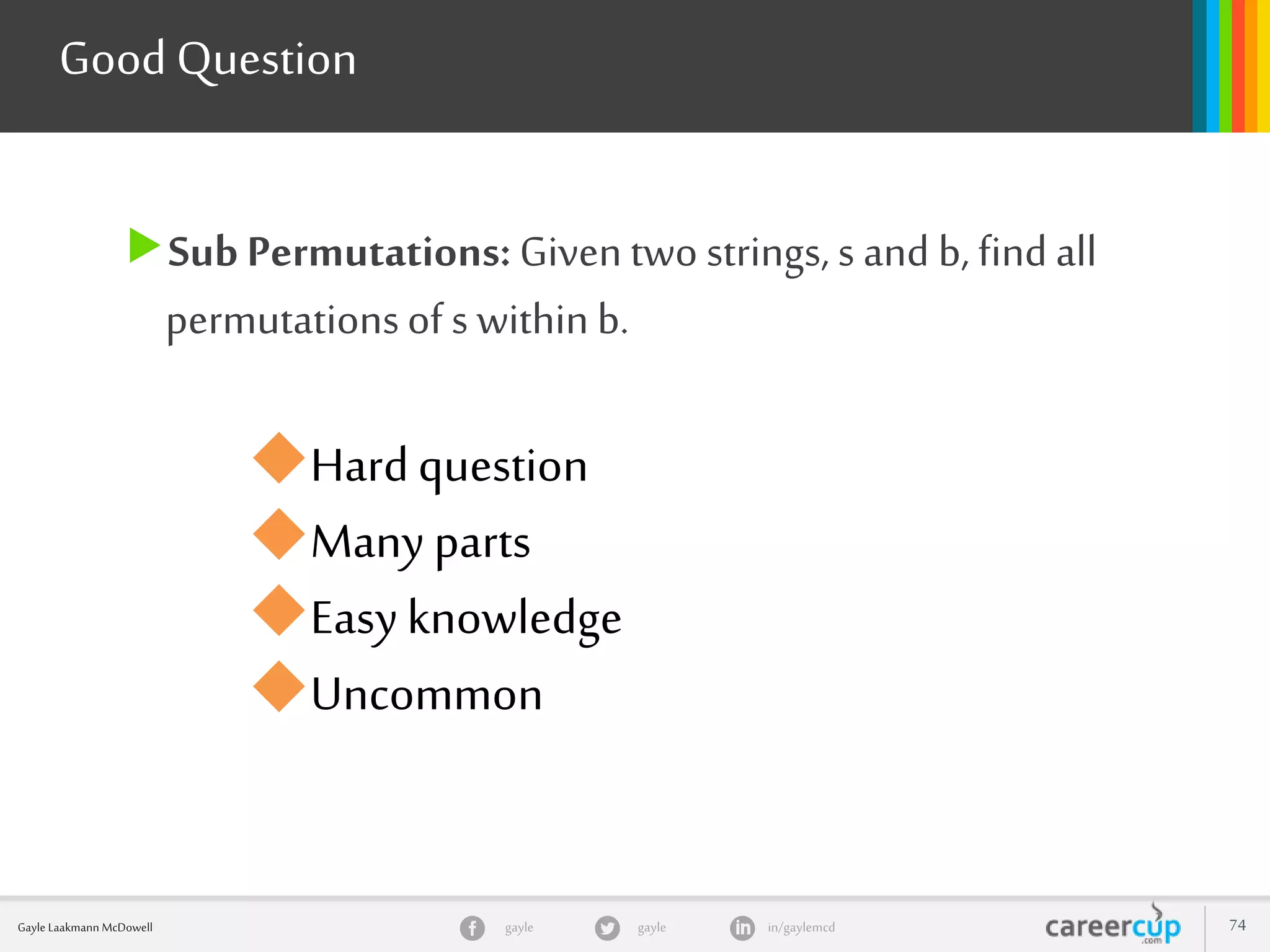gayle in/gaylemcdgayleGayle Laakmann McDowell 74
Sub Permutations: Given two strings, s and b, find all
permutationsof s within b.
Good Question
Hardquestion
Many parts
Easyknowledge
Uncommon
 
