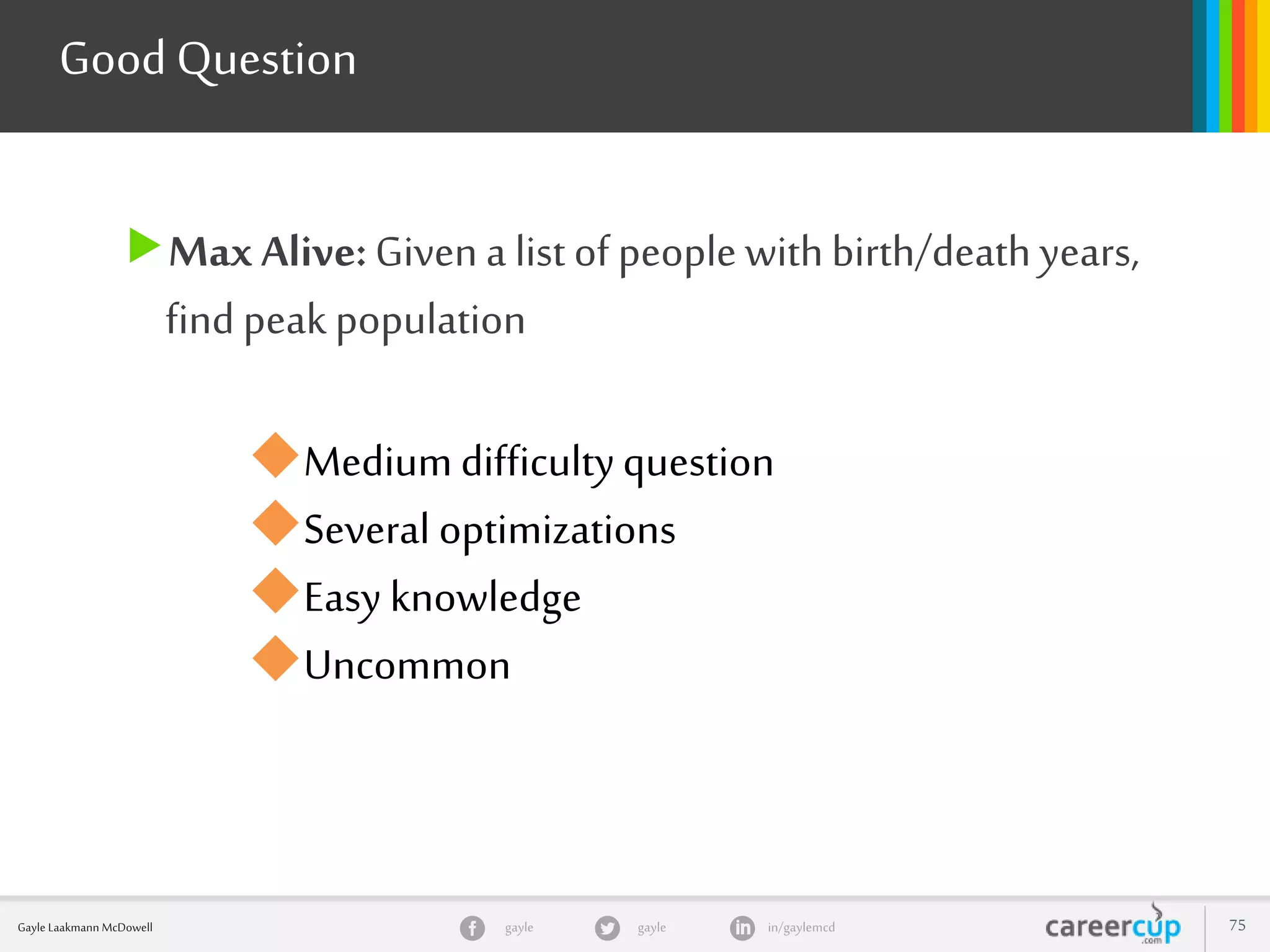 gayle in/gaylemcdgayleGayle Laakmann McDowell 75
Max Alive:Given a list of people withbirth/death years,
find peak population
Good Question
Medium difficultyquestion
Several optimizations
Easy knowledge
Uncommon
 