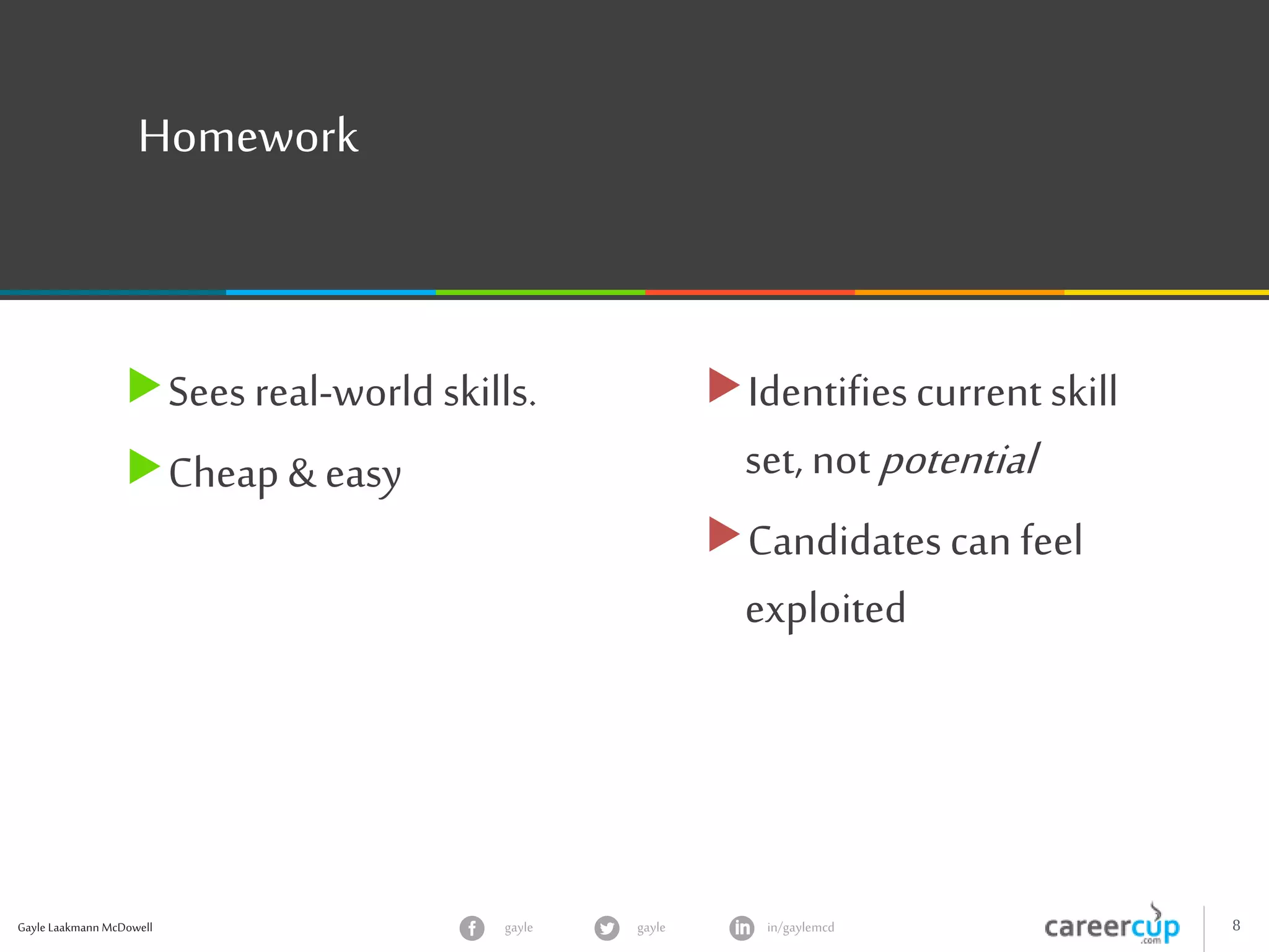 Gayle Laakmann McDowell 8gayle in/gaylemcdgayle
Homework
Sees real-world skills.
Cheap & easy
Identifiescurrent skill
set, notpotential
Candidatescan feel
exploited
 