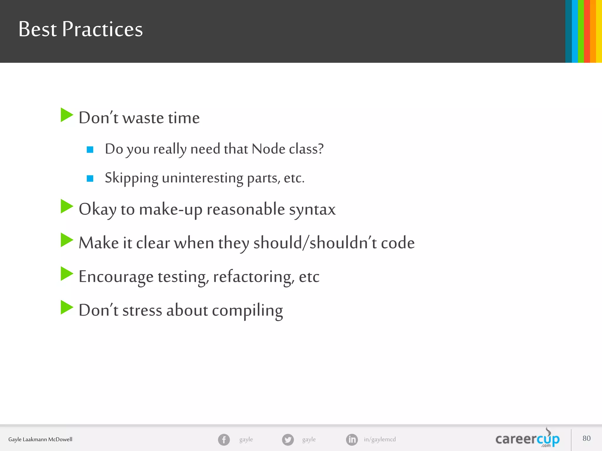 gayle in/gaylemcdgayleGayle Laakmann McDowell 80
Don’t waste time
 Do you really need that Node class?
 Skipping uninteresting parts, etc.
Okay to make-up reasonable syntax
Make it clear when they should/shouldn’t code
Encourage testing, refactoring, etc
Don’t stress about compiling
Best Practices
 