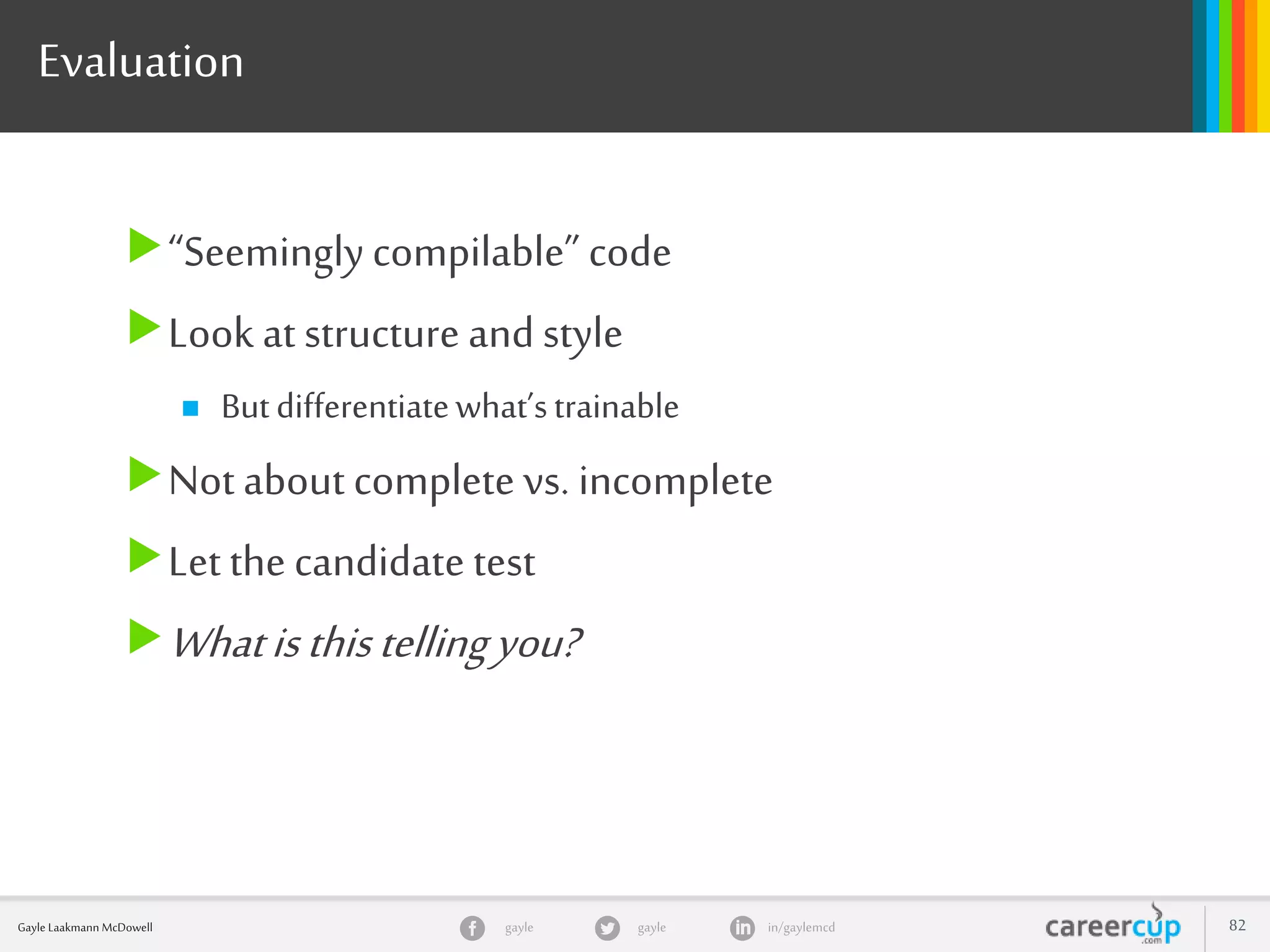 gayle in/gaylemcdgayleGayle Laakmann McDowell 82
Evaluation
“Seeminglycompilable” code
Look at structure and style
 Butdifferentiatewhat’strainable
Not about complete vs. incomplete
Let the candidate test
Whatisthistellingyou?
 