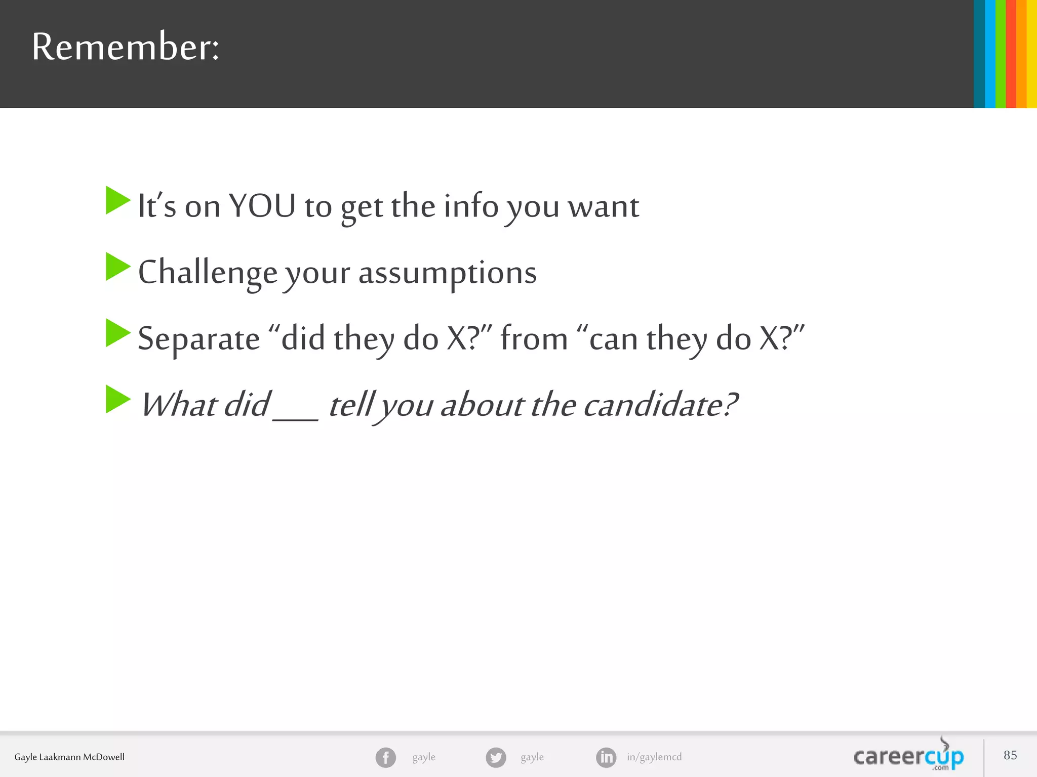 gayle in/gaylemcdgayleGayle Laakmann McDowell 85
Remember:
It’s on YOU to get theinfo you want
Challengeyour assumptions
Separate “did they do X?” from “can theydo X?”
Whatdid___tellyouaboutthecandidate?
 