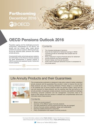 OECD Pensions Outlook 2016
INDIGENOUS PEOPLE
WORKERS
ARTISANAL AND
SMALL-SCALE MINERS
WOMEN
Forthcoming
December 2016
For more information, please contact Pablo Antolin | Head of the Pensions Division,
OECD Directorate for Financial and Enterprise Affairs | Pablo.ANTOLIN@oecd.org
www.oecd.org/pensions/oecd-pensions-outlook.htm
Contents
Contents
Population ageing and the challenging economic
environment, characterised by low returns, low
growth and low interest rates, create serious
problems for pension systems, affecting both pay-
as-you-go financed public pensions and funded
private pensions.
Covering both public and private pension systems,
the 2016 edition of the Pensions Outlook analyses
the latest developments in pension policies in
OECD countries and assesses trends in retirement
income systems.
• The changing landscape of pensions
• Does the tax treatment of retirement savings in OECD
countries provide an advantage when people save for
retirement?
• Policy measures to improve financial advice for retirement
• Annuity products and their guarantees
• Pension design and financial education
• Public sector employee retirement income in comparison to
the private sector
• What is an annuity product?
• Overview of the different types of annuity products
• The risks presented by annuity products and how they are managed
• Drivers of annuity product availability, design and sustainability
• Ensuring suitable products for consumers
• Policy considerations with respect to annuity products
This complementary publication is designed to help policy makers to better understand
annuity products and the guarantees they provide in order to improve the role that
these products can play in financing retirement. Product design is a crucial factor
in the potential role of annuity products within the pension system, along with the
cost and demand for these products, and the resulting risks that are borne by the
annuity providers. Increasingly complex products, however, pose additional challenges
concerning consumer protection and risk management. Consumers need to be
aware of their options and have access to unbiased and comprehensible advice and
information about these products.
Life Annuity Products and their Guarantees
LIFE ANNUITY PRODUCTS
AND THEIR GUARANTEES
Follow us on Twitter @OECD_BizFin
 
