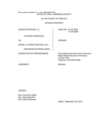 [Cite as Sunoco Pipeline L.P. v. Teter, 2016-Ohio-7073.]
STATE OF OHIO, HARRISON COUNTY
IN THE COURT OF APPEALS
SEVENTH DISTRICT
SUNOCO PIPELINE L.P., ) CASE NO. 16 HA 0002
) 16 HA 0005
)
PLAINTIFF-APPELLEE, )
)
VS. ) OPINION
)
CAROL A. TETER TRUSTEE, et al., )
)
DEFENDANTS-APPELLANTS. )
CHARACTER OF PROCEEDINGS: Civil Appeal from the Court of Common
Pleas General Division of Harrison
County, Ohio
Case No. CVH-2015-0058
JUDGMENT: Affirmed.
JUDGES:
Hon. Carol Ann Robb
Hon. Gene Donofrio
Hon. Mary DeGenaro
Dated: September 29, 2016
 