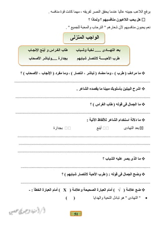 51
‫يرفع‬‫اللعب‬‫جبينه‬‫عاليا‬‫عندما‬‫يحقق‬‫النصر‬‫لفريقه‬،‫مهما‬‫كانت‬‫قوة‬‫منافسه‬.
‫هل‬‫يحب‬‫اللعبون‬‫منافسيهم‬‫؟‬‫ولماذا‬‫؟‬
‫نعم‬‫يحبون‬‫منافسيهم‬‫لن‬‫شعارهم‬‫الترحاب‬ "‫لوالمحبة‬‫للجميع‬. "
‫ما‬‫مرادف‬‫طرب‬ )، (‫وما‬‫مضاد‬‫تباشر‬ )،‫انتصار‬، (‫وما‬‫مفرد‬‫النجاب‬ )،‫الغصحاب‬‫؟‬ (
...............................................................................................................................
‫اشرح‬‫البيتين‬‫بأسلوبك‬‫مبينا‬‫ما‬‫يقصده‬‫الشاعر‬.
..............................................................................................................................
‫ما‬‫الجمال‬‫فى‬‫قوله‬‫طاب‬ )‫الغراس‬‫؟‬ (
..............................................................................................................................
‫ما‬‫دللة‬‫استخدام‬‫الشاعر‬‫لللفاظ‬‫التية‬:
‫بعد‬‫التهادى‬‫أينع‬‫بجدارة‬
............................................................................................................................
...........................................................................................................................
............................................................................................................................
‫ما‬‫الذى‬‫يصر‬‫عليه‬‫الشباب‬‫؟‬
.........................................................................................................................
‫وضح‬‫الجمال‬‫فى‬‫قوله‬‫طرب‬ ) :‫الحبة‬‫لنتصار‬‫شبابهم‬‫؟‬ (
.........................................................................................................................
‫ضع‬‫علمة‬‫أمام‬ ( √ )‫العبارة‬‫الصحيحة‬‫وعلمة‬)Х‫أمام‬ (‫العبارة‬‫الخطأ‬- :
•‫التهادى‬ "‫هو‬ "‫تبادل‬‫التحية‬‫لوالهدايا‬( )
‫النجـاب‬ ‫أينع‬ ‫و‬ ‫الغـراس‬ ‫طاب‬ ‫وشـباب‬ ‫نخبة‬ ...... ‫التهـــادى‬ ‫بعد‬
‫الغصحاب‬ ‫.....وتباشر‬ ‫بجدارة‬ ‫شبابهم‬ ‫لنتصار‬ ‫الحبـــــة‬ ‫طرب‬
‫النجـاب‬ ‫أينع‬ ‫و‬ ‫الغـراس‬ ‫طاب‬ ‫وشـباب‬ ‫نخبة‬ ...... ‫التهـــادى‬ ‫بعد‬
‫الغصحاب‬ ‫.....وتباشر‬ ‫بجدارة‬ ‫شبابهم‬ ‫لنتصار‬ ‫الحبـــــة‬ ‫طرب‬
‫المنزلى‬ ‫الوادجب‬‫المنزلى‬ ‫الوادجب‬
 