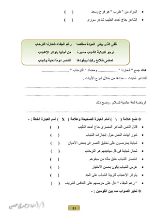 51
•‫المراد‬‫من‬‫طرب‬ "‫هو‬ "‫فرح‬‫لومسعد‬( )
•‫الشاعر‬‫حاج‬‫أحمد‬‫الطيب‬‫شاعر‬‫مسورى‬( )
‫هات‬‫جمع‬‫شعارنا‬ "‫لومضاد‬ ................... "‫الترحاب‬ ".......................... "
‫للشاعر‬‫أمنيات‬–‫حددها‬‫من‬‫خلل‬‫شرح‬‫البيات‬.
....................................................................................................................
....................................................................................................................
‫الرياضة‬‫لغة‬‫عالمية‬‫للسلم‬‫لوضح‬ .‫ذلك‬
....................................................................................................................
‫ضع‬‫علمة‬‫أمام‬ ( √ )‫العبارة‬‫الصحيحة‬‫وعلمة‬)Х‫أمام‬ (‫العبارة‬‫الخطأ‬- :
•‫قائل‬‫النص‬‫الشاعر‬‫المصرى‬‫حاج‬‫أحمد‬‫الطيب‬( )
•‫تدلور‬‫أبيات‬‫النص‬‫حول‬‫إنجازات‬‫الشباب‬( )
•‫شبابنا‬‫يحرصون‬‫على‬‫تحقيق‬‫النصر‬‫فى‬‫بعض‬‫الحيان‬( )
•‫شعار‬‫شبابنا‬‫فى‬‫كل‬‫ميادينهم‬‫هو‬‫الترحاب‬( )
•‫انتصار‬‫الشباب‬‫حقق‬‫مثله‬‫من‬‫مسبقوهم‬( )
•‫غرس‬‫الشباب‬‫يكون‬‫بحسن‬‫الختيار‬( )
•‫يتواتر‬‫العجاب‬‫لتربية‬‫الشباب‬‫على‬‫الجد‬( )
•‫رغم‬ "‫الجفاء‬‫تدل‬ "‫على‬‫حرصهم‬‫على‬‫التنافس‬‫الشريف‬( )
‫تخير‬‫الصواب‬‫مما‬‫بين‬‫القوسين‬- :
‫الترحاب‬ ‫شعارنا‬ ‫الجفاء‬ ‫رغم‬ ‫مخلصا‬ ‫المودة‬ ‫يبغى‬ ‫الذى‬ ‫نلقى‬
‫العجاب‬ ‫يتواتر‬ ‫أدجلها‬ ‫من‬ ‫مسيرة‬ ‫الشباب‬ ‫لكوكبة‬ ‫نردجو‬
‫وشباب‬ ‫نخبة‬ ‫ما‬ً‫ا‬ ‫دو‬ ‫للنصر‬ ‫ويقودها‬ ‫ركبنا‬ ‫طلئع‬ ‫تمضى‬
‫الترحاب‬ ‫شعارنا‬ ‫الجفاء‬ ‫رغم‬ ‫مخلصا‬ ‫المودة‬ ‫يبغى‬ ‫الذى‬ ‫نلقى‬
‫العجاب‬ ‫يتواتر‬ ‫أدجلها‬ ‫من‬ ‫مسيرة‬ ‫الشباب‬ ‫لكوكبة‬ ‫نردجو‬
‫وشباب‬ ‫نخبة‬ ‫ما‬ً‫ا‬ ‫دو‬ ‫للنصر‬ ‫ويقودها‬ ‫ركبنا‬ ‫طلئع‬ ‫تمضى‬
 