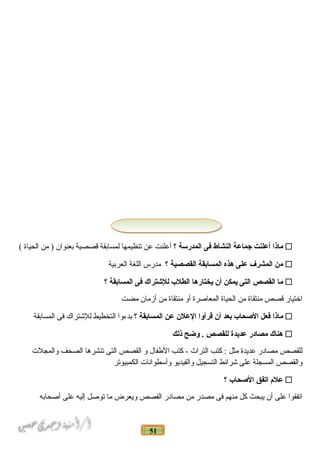 51
‫ماذا‬‫أعلنت‬‫جماعة‬‫النشاط‬‫فى‬‫المدرسة‬‫؟‬‫أعلنت‬‫عن‬‫تنظيمها‬‫لمسابقة‬‫قصصية‬‫بعنوان‬‫من‬ )‫الحياة‬(
‫من‬‫المشرف‬‫على‬‫هذه‬‫المسابقة‬‫القصصية‬‫؟‬‫مدرس‬‫اللغة‬‫العربية‬
‫ما‬‫القصص‬‫التى‬‫يمكن‬‫أن‬‫يختارها‬‫الطل ب‬‫للشتراك‬‫فى‬‫المسابقة‬‫؟‬
‫اختيار‬‫قصص‬‫منتقاة‬‫من‬‫الحياة‬‫المعادصرة‬‫أو‬‫منتقاة‬‫من‬‫أزمان‬‫مضت‬
‫ماذا‬‫فعل‬‫الصحا ب‬‫بعد‬‫أن‬‫قرأوا‬‫العلن‬‫عن‬‫المسابقة‬‫؟‬‫بدءوا‬‫التخطيط‬‫للتشتراك‬‫فى‬‫المسابقة‬
‫هناك‬‫مصادر‬‫عديدة‬‫للقصص‬‫وضح‬ .‫ذلك‬
‫للقصص‬‫مصادر‬‫عديدة‬‫مثل‬‫كتب‬ :‫التراث‬‫كتب‬ -‫الفطفال‬‫و‬‫القصص‬‫التى‬‫تنشرها‬‫الصحف‬‫والمجلت‬
‫والقصص‬‫المسجلة‬‫على‬‫تشرائط‬‫التسجيل‬‫والفيديو‬‫وأسطوانات‬‫الكمبيوتر‬
‫علم‬‫اتفق‬‫الصحا ب‬‫؟‬
‫اتفقوا‬‫على‬‫أن‬‫يبحث‬‫كل‬‫منهم‬‫فى‬‫مصدر‬‫من‬‫مصادر‬‫الفصص‬‫ويعرض‬‫ما‬‫تودصل‬‫إليه‬‫على‬‫أدصحابه‬
 