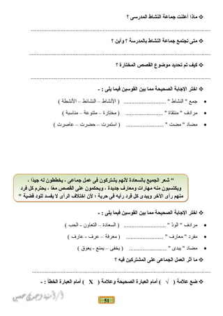 51
‫ماذا‬‫أعلنت‬‫جماعة‬‫النشاط‬‫المدرسى‬‫؟‬
........................................................................................................................
‫متى‬‫تجتمع‬‫جماعة‬‫النشاط‬‫بالمدرسة‬‫؟‬‫وأين‬‫؟‬
.........................................................................................................................
‫كيف‬‫تم‬‫تحديد‬‫موضوع‬‫القصص‬‫المختارة‬‫؟‬
........................................................................................................................
‫اختر‬‫الجابة‬‫الصحيحة‬‫مما‬‫بين‬‫القوسين‬‫فيما‬‫يلى‬- :
•‫جمع‬‫النشاط‬ "‫النشاط‬ ) ............................ "–‫النشائط‬–‫النشطة‬(
•‫مرادف‬‫منتقاة‬ "‫مختارة‬ ) ......................... "–‫متنوعة‬–‫مناسبة‬(
•‫مضاد‬‫مضت‬ "‫استمرت‬ ) ......................... "–‫حضرت‬–‫عادصرت‬(
‫اختر‬‫الجابة‬‫الصحيحة‬‫مما‬‫بين‬‫القوسين‬‫فيما‬‫يلى‬- :
•‫مرادف‬‫د‬ّ ‫الو‬ "‫السعادة‬ ) ............................ "–‫التعاون‬‫الحب‬ -(
•‫مفرد‬‫معارف‬ "‫معرفة‬ ) ......................... "–‫عرف‬‫عارف‬ -(
•‫مضاد‬‫يبدى‬ "‫يخفى‬ ) ......................... "–‫يمنع‬‫يعوق‬ -(
‫ما‬‫أثر‬‫العمل‬‫الجماعى‬‫على‬‫المشتركين‬‫فيه‬‫؟‬
.......................................................................................................................
‫ضع‬‫علمة‬‫أمام‬ ( √ )‫العبارة‬‫الصحيحة‬‫وعلمة‬)Х‫أمام‬ (‫العبارة‬‫الخطأ‬- :
، ‫دا‬ً‫ا‬‫جي‬ ‫له‬ ‫يخططون‬ ، ‫جماعى‬ ‫عمل‬ ‫فى‬ ‫يشتركون‬ ‫لنهم‬ ‫بالسعادة‬ ‫الجميع‬ ‫شعر‬ "
‫فرد‬ ‫كل‬ ‫يحترم‬ ، ‫عا‬ً‫ا‬ ‫م‬ ‫القصص‬ ‫على‬ ‫ويحكمون‬ ، ‫جديدة‬ ‫ومعارف‬ ‫مهارات‬ ‫منه‬ ‫ويكتسبون‬
" ‫قضية‬ ‫للود‬ ‫يفسد‬ ‫ل‬ ‫الرأى‬ ‫اختلف‬ ‫لن‬ ‫؛‬ ‫حرية‬ ‫فى‬ ‫رأيه‬ ‫فرد‬ ‫كل‬ ‫ويبدى‬ ‫الخر‬ ‫رأى‬ ‫منهم‬
، ‫دا‬ً‫ا‬‫جي‬ ‫له‬ ‫يخططون‬ ، ‫جماعى‬ ‫عمل‬ ‫فى‬ ‫يشتركون‬ ‫لنهم‬ ‫بالسعادة‬ ‫الجميع‬ ‫شعر‬ "
‫فرد‬ ‫كل‬ ‫يحترم‬ ، ‫عا‬ً‫ا‬ ‫م‬ ‫القصص‬ ‫على‬ ‫ويحكمون‬ ، ‫جديدة‬ ‫ومعارف‬ ‫مهارات‬ ‫منه‬ ‫ويكتسبون‬
" ‫قضية‬ ‫للود‬ ‫يفسد‬ ‫ل‬ ‫الرأى‬ ‫اختلف‬ ‫لن‬ ‫؛‬ ‫حرية‬ ‫فى‬ ‫رأيه‬ ‫فرد‬ ‫كل‬ ‫ويبدى‬ ‫الخر‬ ‫رأى‬ ‫منهم‬
 