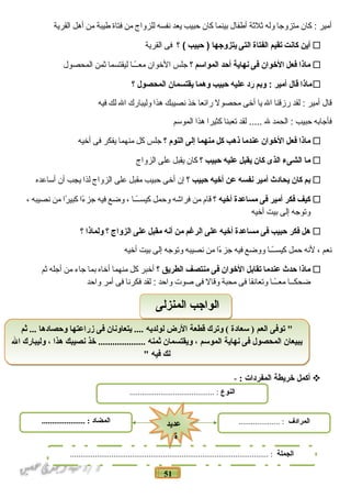 51
‫أمير‬‫كان‬ :‫متزوجا‬‫وله‬‫ةثلةثة‬‫أطفال‬‫بينما‬‫كان‬‫حبيب‬‫يعد‬‫نفسه‬‫للزواج‬‫من‬‫فتاة‬‫طيبة‬‫من‬‫أهل‬‫القرية‬
‫أين‬‫كانت‬‫تقيم‬‫الفتاة‬‫التى‬‫يتزوجها‬‫حبيب‬ )‫؟‬ (‫فى‬‫القرية‬
‫ماذا‬‫فعل‬‫الوخوان‬‫فى‬‫نهاية‬‫أحد‬‫المواسم‬‫؟‬‫جلس‬‫الوخوان‬‫اـاـا‬ً‫معاــ‬‫ليقتسما‬‫ةثمن‬‫المحصول‬
‫ماذا‬‫قال‬‫أمير‬‫وبم‬ :‫رد‬‫عليه‬‫حبيب‬‫وهما‬‫يقتسمان‬‫المحصول‬‫؟‬
‫قال‬‫أمير‬‫لقد‬ :‫رزقنا‬‫ال‬‫يا‬‫أوخى‬‫محصول‬‫رائعا‬‫وخذ‬‫نصيبك‬‫هذا‬‫وليبارك‬‫ال‬‫لك‬‫فيه‬
‫فأجابه‬‫حبيب‬‫الحمد‬ :‫ل‬‫لقد‬ .....‫تعبنا‬‫كثيرا‬‫هذا‬‫الموسم‬
‫ماذا‬‫فعل‬‫الوخوان‬‫عندما‬‫ذهب‬‫كل‬‫منهما‬‫إلى‬‫النوم‬‫؟‬‫جلس‬‫كل‬‫منهما‬‫يفكر‬‫فى‬‫أوخيه‬
‫ما‬‫الشىء‬‫الذى‬‫كان‬‫يقبل‬‫عليه‬‫حبيب‬‫؟‬‫كان‬‫يقبل‬‫على‬‫الزواج‬
‫بم‬‫كان‬‫يحادث‬‫أمير‬‫نفسه‬‫عن‬‫أوخيه‬‫حبيب‬‫؟‬‫إن‬‫أوخى‬‫حبيب‬‫مقبل‬‫على‬‫الزواج‬‫لذا‬‫يجب‬‫أن‬‫أساعده‬
‫كيف‬‫فكر‬‫أمير‬‫فى‬‫مساعدة‬‫أوخيه‬‫؟‬‫قام‬‫من‬‫فراشه‬‫وحمل‬‫اـاـا‬ً‫كيساــ‬،‫وضع‬‫فيه‬‫ءا‬ً‫ـ‬ ‫جز‬‫را‬ً‫ـ‬ ‫كبي‬‫من‬‫نصيبه‬،
‫وتوجه‬‫إلى‬‫بيت‬‫أوخيه‬
‫هل‬‫فكر‬‫حبيب‬‫فى‬‫مساعدة‬‫أوخيه‬‫على‬‫الرغم‬‫من‬‫أنه‬‫مقبل‬‫على‬‫الزواج‬‫؟‬‫ولماذا‬‫؟‬
‫نعم‬،‫لنه‬‫حمل‬‫اـاـا‬ً‫كيساــ‬‫ووضع‬‫فيه‬‫ءا‬ً‫ـ‬ ‫جز‬‫من‬‫نصيبه‬‫وتوجه‬‫إلى‬‫بيت‬‫أوخيه‬
‫ماذا‬‫حدث‬‫عندما‬‫تقابل‬‫الوخوان‬‫فى‬‫منتصف‬‫الطريق‬‫؟‬‫أوخبر‬‫كل‬‫منهما‬‫أوخاه‬‫بما‬‫جاء‬‫من‬‫أجله‬‫ةثم‬
‫ضحكاـاـا‬‫اـاـا‬ً‫معاــ‬‫وتعانقا‬‫فى‬‫محبة‬‫وقال‬‫فى‬‫صوت‬‫واحد‬‫لقد‬ :‫فكرنا‬‫فى‬‫أمر‬‫واحد‬
‫أكمل‬‫خريطة‬‫المفردات‬:-
‫ثم‬ ... ‫وحصادها‬ ‫زراعتها‬ ‫فى‬ ‫يتعاونان‬ .... ‫لولديه‬ ‫الرض‬ ‫قطعة‬ ‫وترك‬ ( ‫سعادة‬ ) ‫العم‬ ‫توفى‬ "
‫ال‬ ‫وليبارك‬ ، ‫هذا‬ ‫نصيبك‬ ‫خذ‬ .................... ‫ثمنه‬ ‫ويقتسمان‬ ، ‫الموسم‬ ‫نهاية‬ ‫فى‬ ‫المحصول‬ ‫يبيعان‬
" ‫فيه‬ ‫لك‬
‫ثم‬ ... ‫وحصادها‬ ‫زراعتها‬ ‫فى‬ ‫يتعاونان‬ .... ‫لولديه‬ ‫الرض‬ ‫قطعة‬ ‫وترك‬ ( ‫سعادة‬ ) ‫العم‬ ‫توفى‬ "
‫ال‬ ‫وليبارك‬ ، ‫هذا‬ ‫نصيبك‬ ‫خذ‬ .................... ‫ثمنه‬ ‫ويقتسمان‬ ، ‫الموسم‬ ‫نهاية‬ ‫فى‬ ‫المحصول‬ ‫يبيعان‬
" ‫فيه‬ ‫لك‬
‫المنزلى‬ ‫الواجب‬‫المنزلى‬ ‫الواجب‬
‫النوع‬......................................... :
‫الجملة‬................................................................................................ :
‫المضاد‬..................... : ‫المرادف‬.................... :
‫عديد‬
‫ة‬
‫عديد‬
‫ة‬
 