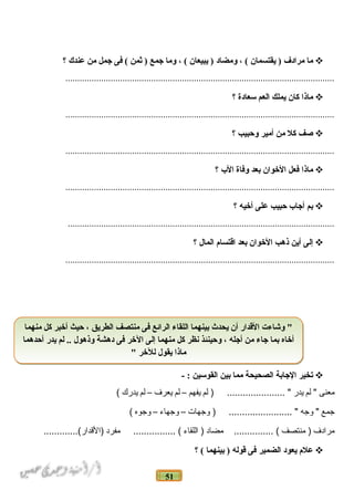 51
‫ما‬‫مرادف‬‫يقتسمان‬ )، (‫ومضاد‬‫يبيعان‬ )، (‫وما‬‫جمع‬‫ثمن‬ )‫فى‬ (‫جمل‬‫من‬‫عندك‬‫؟‬
.................................................................................................................
‫ماذا‬‫كان‬‫يملك‬‫العم‬‫سعادة‬‫؟‬
.................................................................................................................
‫صف‬‫كل‬‫من‬‫أمير‬‫وحبيب‬‫؟‬
.................................................................................................................
‫ماذا‬‫فعل‬‫الخوان‬‫بعد‬‫وفاة‬‫ال ب‬‫؟‬
.................................................................................................................
‫بم‬‫أجا ب‬‫حبيب‬‫على‬‫أخيه‬‫؟‬
................................................................................................................
‫إلى‬‫أين‬‫ذهب‬‫الخوان‬‫بعد‬‫اقتسام‬‫المال‬‫؟‬
.................................................................................................................
‫تخير‬‫الجابة‬‫الصحيحة‬‫مما‬‫بين‬‫القوسين‬- :
‫معنى‬‫لم‬ "‫يدر‬‫لم‬ ) ...................... "‫يفهم‬–‫لم‬‫يعرف‬–‫لم‬‫يدرك‬(
‫جمع‬‫وجه‬ "‫وجهات‬ ) ........................ "–‫وجهاء‬–‫وجوه‬(
‫مرادف‬‫منتصف‬ )‫مضاد‬ ............... (‫اللقاء‬ )‫مفرد‬ ................ (.............(‫)القدار‬
‫علم‬‫يعود‬‫الضمير‬‫فى‬‫قوله‬‫بينهما‬ )‫؟‬ (
‫منهما‬ ‫كل‬ ‫أخبر‬ ‫حيث‬ ، ‫الطريق‬ ‫منتصف‬ ‫فى‬ ‫الرائع‬ ‫اللقاء‬ ‫بينهما‬ ‫يحدث‬ ‫أن‬ ‫القدار‬ ‫وشاءت‬ "
‫أحدهما‬ ‫يدر‬ ‫لم‬ .. ‫وذهول‬ ‫دهشة‬ ‫فى‬ ‫الخر‬ ‫إلى‬ ‫منهما‬ ‫كل‬ ‫نظر‬ ‫وحينئذ‬ ، ‫أجله‬ ‫من‬ ‫جاء‬ ‫بما‬ ‫أخاه‬
" ‫للخر‬ ‫يقول‬ ‫ماذا‬
‫منهما‬ ‫كل‬ ‫أخبر‬ ‫حيث‬ ، ‫الطريق‬ ‫منتصف‬ ‫فى‬ ‫الرائع‬ ‫اللقاء‬ ‫بينهما‬ ‫يحدث‬ ‫أن‬ ‫القدار‬ ‫وشاءت‬ "
‫أحدهما‬ ‫يدر‬ ‫لم‬ .. ‫وذهول‬ ‫دهشة‬ ‫فى‬ ‫الخر‬ ‫إلى‬ ‫منهما‬ ‫كل‬ ‫نظر‬ ‫وحينئذ‬ ، ‫أجله‬ ‫من‬ ‫جاء‬ ‫بما‬ ‫أخاه‬
" ‫للخر‬ ‫يقول‬ ‫ماذا‬
 